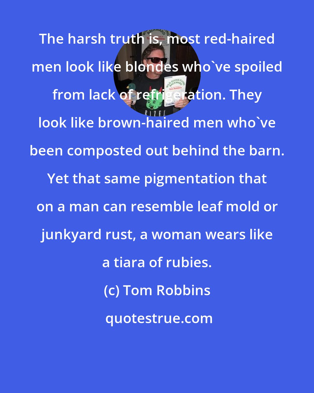 Tom Robbins: The harsh truth is, most red-haired men look like blondes who've spoiled from lack of refrigeration. They look like brown-haired men who've been composted out behind the barn. Yet that same pigmentation that on a man can resemble leaf mold or junkyard rust, a woman wears like a tiara of rubies.