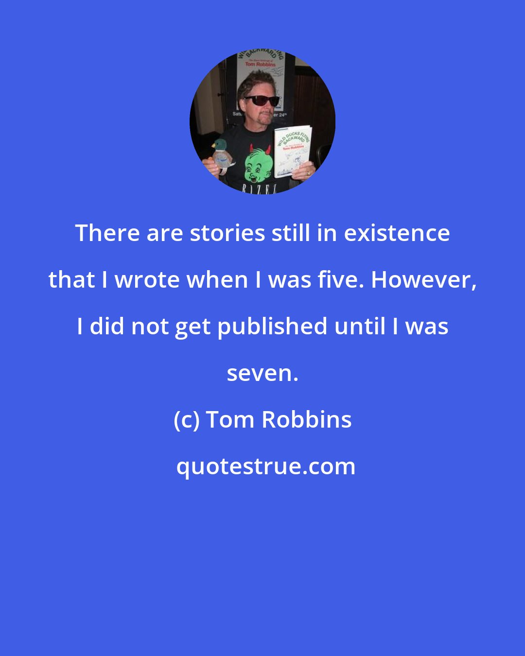 Tom Robbins: There are stories still in existence that I wrote when I was five. However, I did not get published until I was seven.