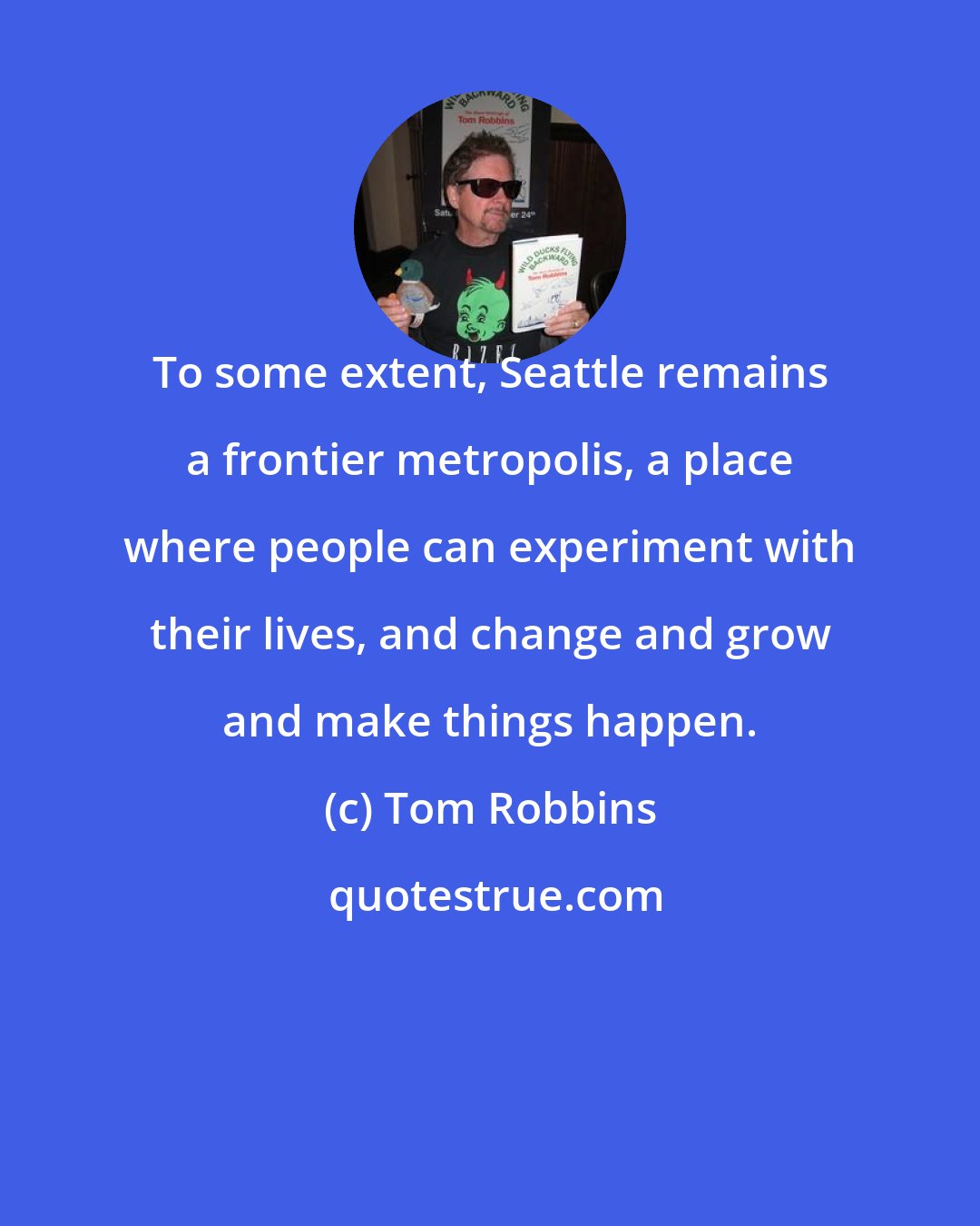 Tom Robbins: To some extent, Seattle remains a frontier metropolis, a place where people can experiment with their lives, and change and grow and make things happen.