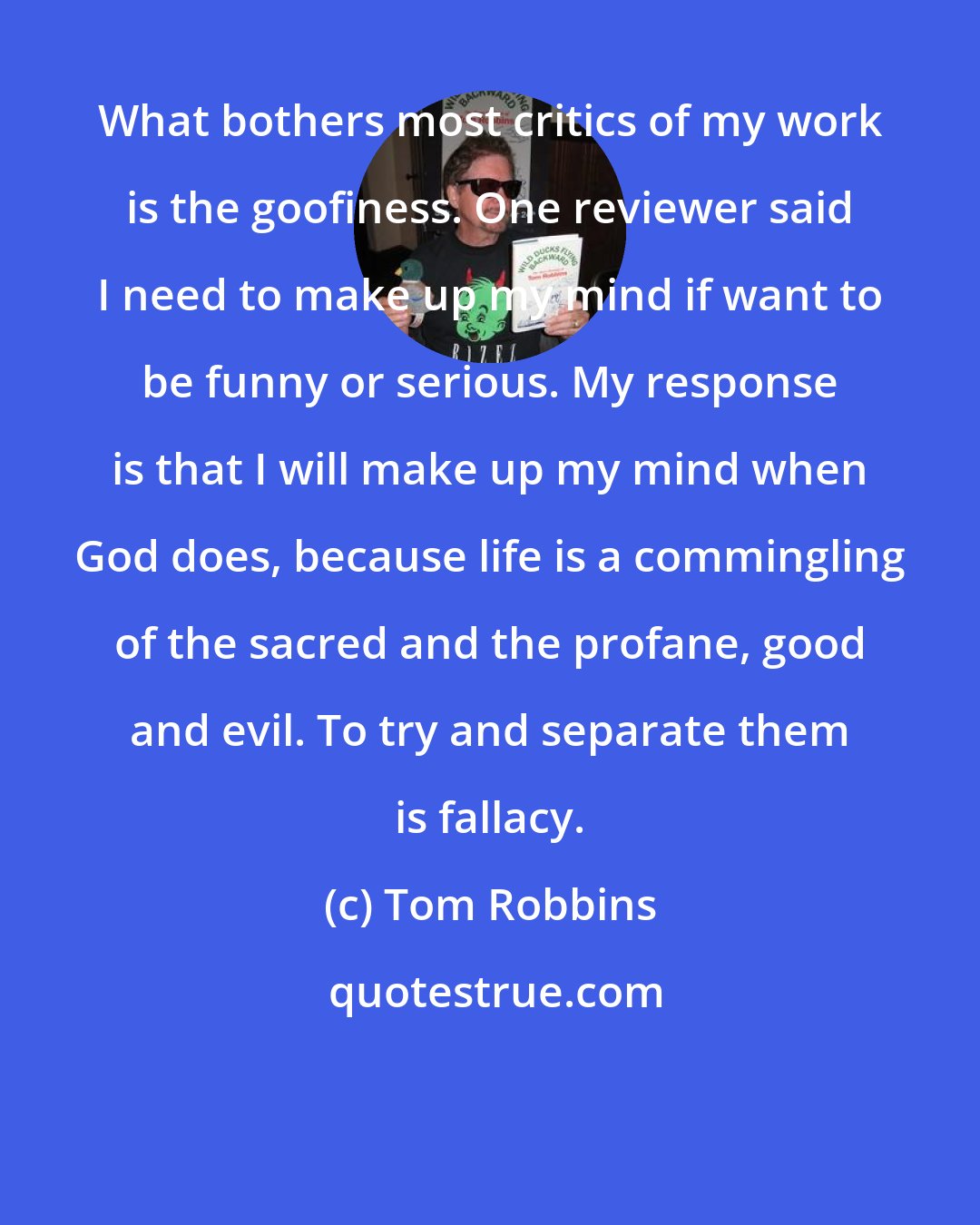 Tom Robbins: What bothers most critics of my work is the goofiness. One reviewer said I need to make up my mind if want to be funny or serious. My response is that I will make up my mind when God does, because life is a commingling of the sacred and the profane, good and evil. To try and separate them is fallacy.