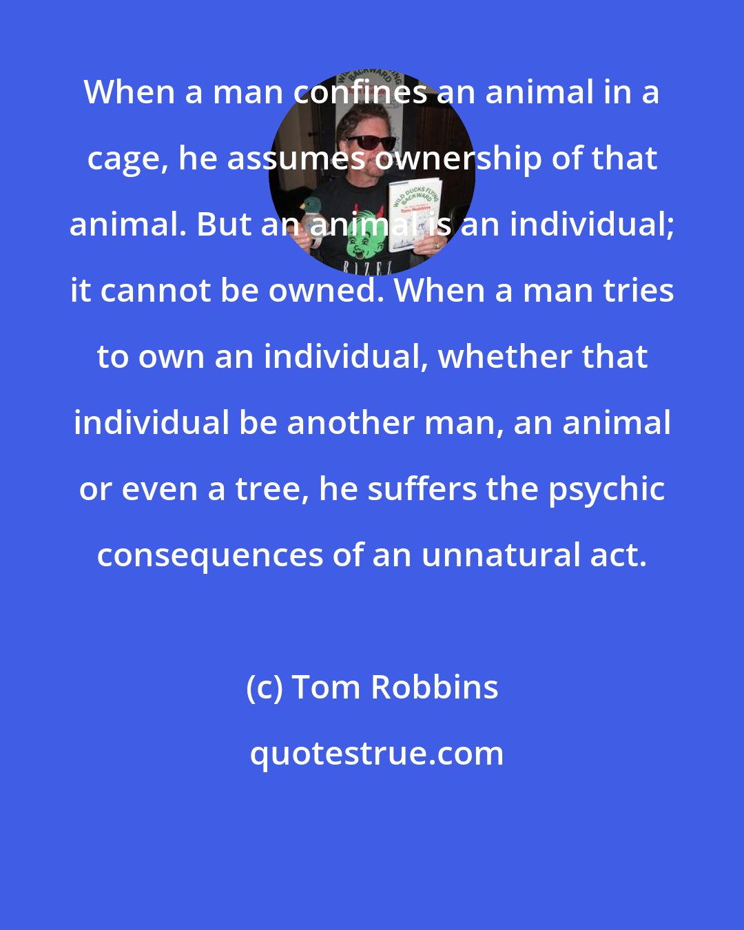 Tom Robbins: When a man confines an animal in a cage, he assumes ownership of that animal. But an animal is an individual; it cannot be owned. When a man tries to own an individual, whether that individual be another man, an animal or even a tree, he suffers the psychic consequences of an unnatural act.