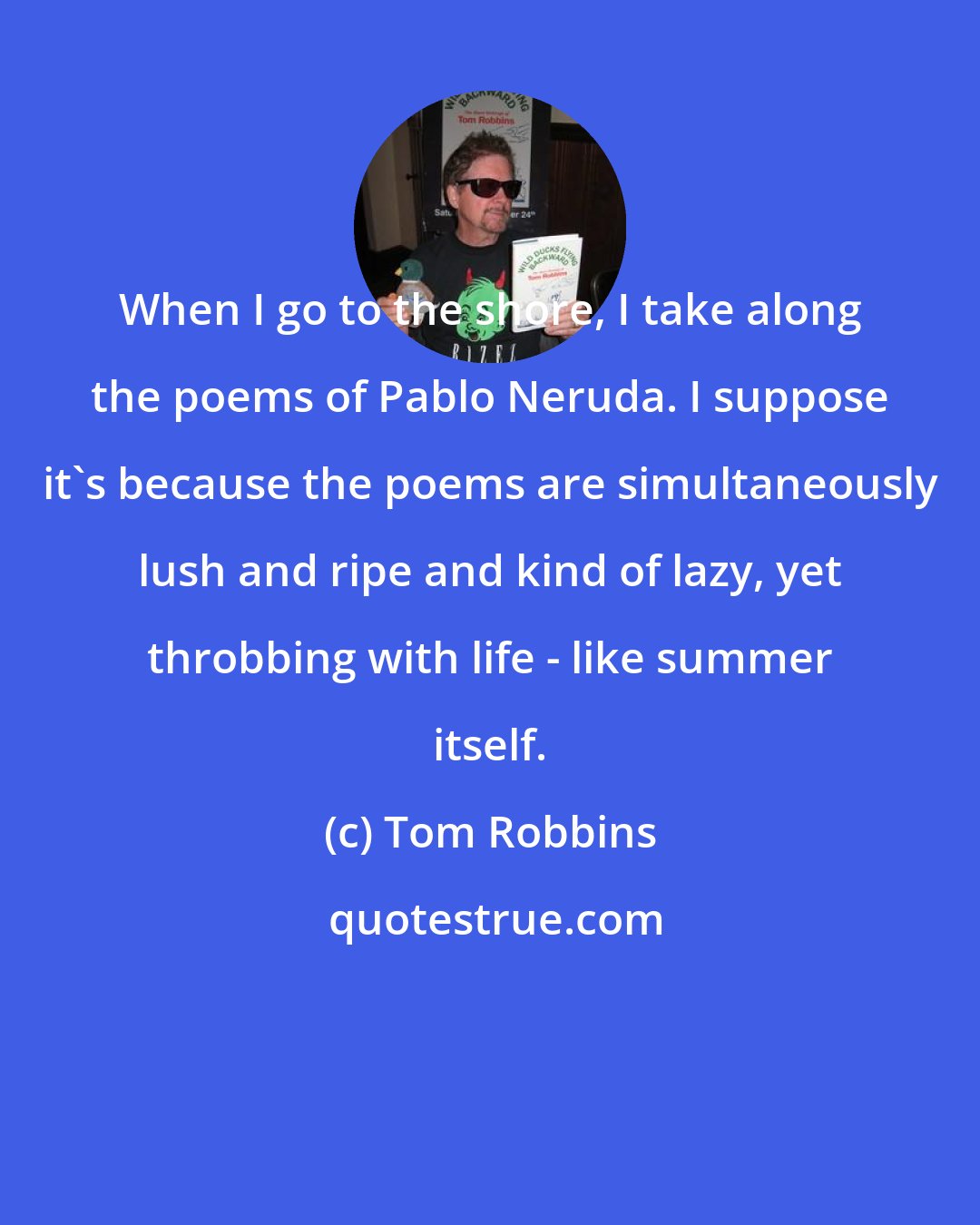 Tom Robbins: When I go to the shore, I take along the poems of Pablo Neruda. I suppose it's because the poems are simultaneously lush and ripe and kind of lazy, yet throbbing with life - like summer itself.