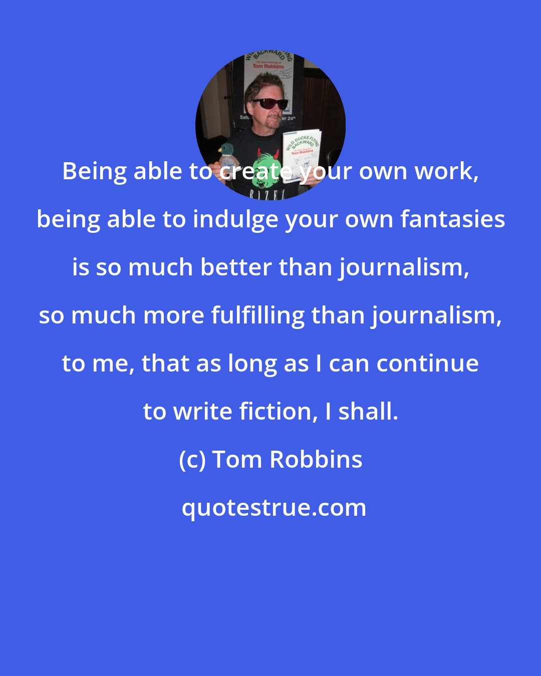 Tom Robbins: Being able to create your own work, being able to indulge your own fantasies is so much better than journalism, so much more fulfilling than journalism, to me, that as long as I can continue to write fiction, I shall.