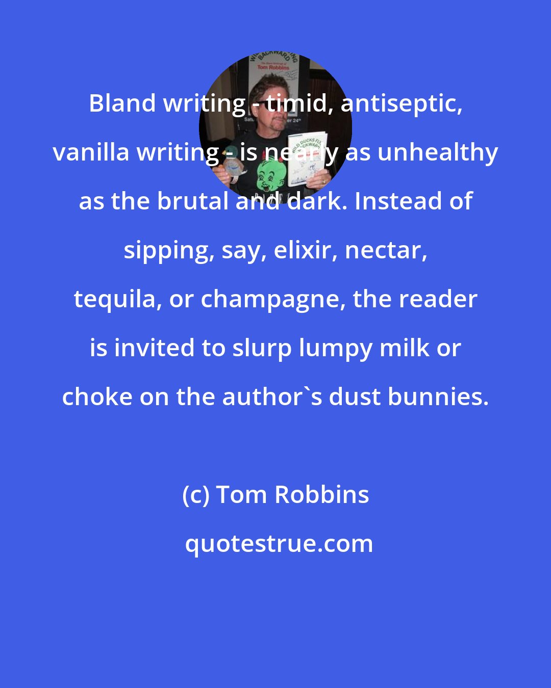 Tom Robbins: Bland writing - timid, antiseptic, vanilla writing - is nearly as unhealthy as the brutal and dark. Instead of sipping, say, elixir, nectar, tequila, or champagne, the reader is invited to slurp lumpy milk or choke on the author's dust bunnies.