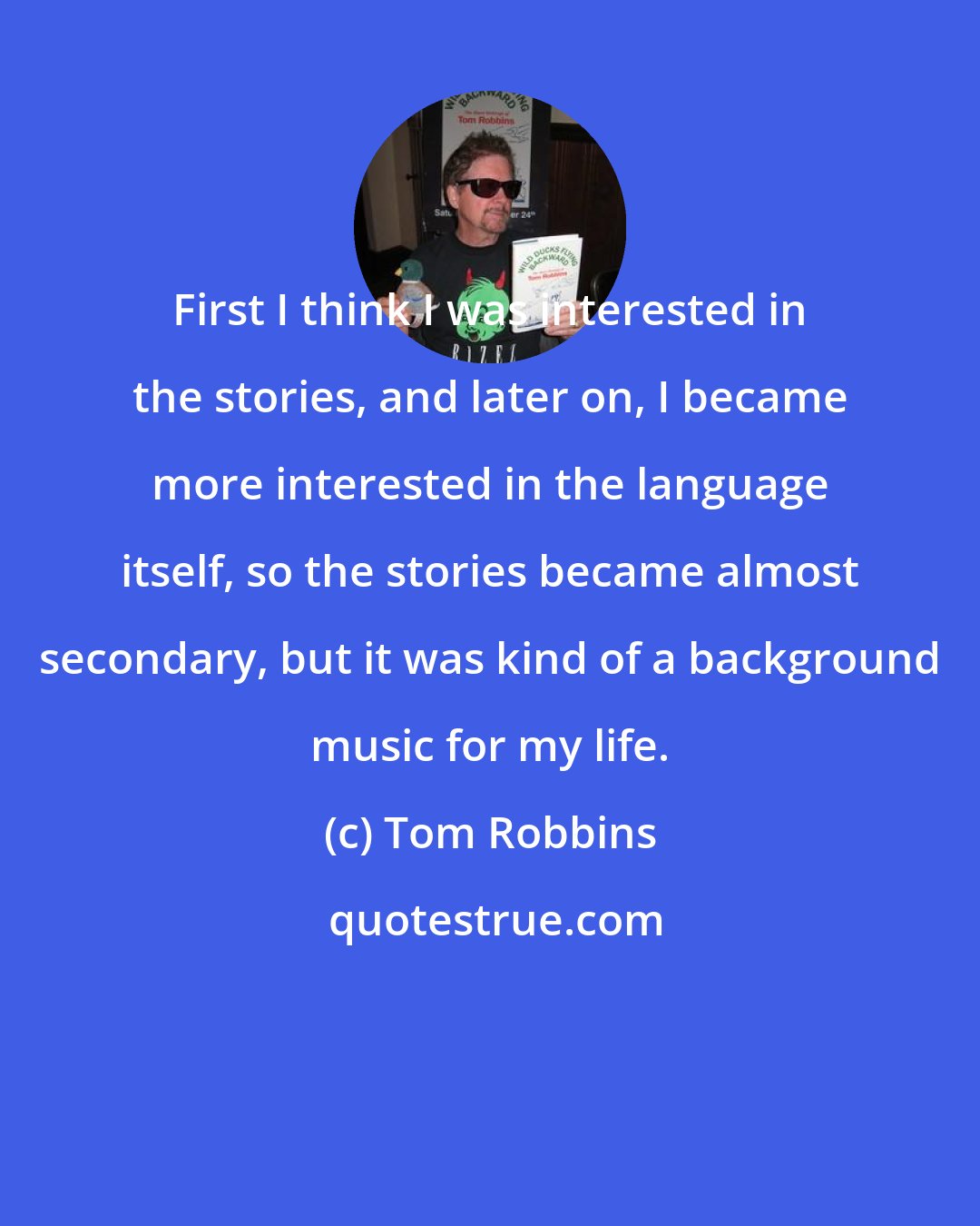 Tom Robbins: First I think I was interested in the stories, and later on, I became more interested in the language itself, so the stories became almost secondary, but it was kind of a background music for my life.