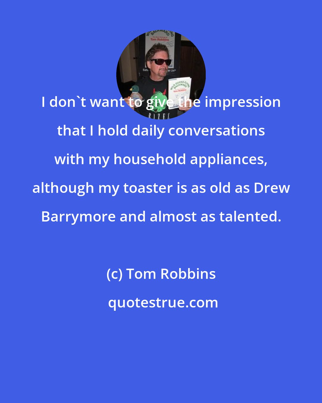 Tom Robbins: I don't want to give the impression that I hold daily conversations with my household appliances, although my toaster is as old as Drew Barrymore and almost as talented.