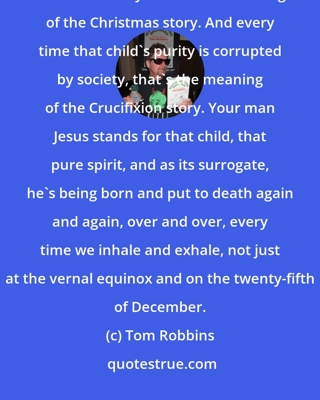 Tom Robbins: I've always assumed that every time a child is born, the Divine reenters the world. Okay? That's the meaning of the Christmas story. And every time that child's purity is corrupted by society, that's the meaning of the Crucifixion story. Your man Jesus stands for that child, that pure spirit, and as its surrogate, he's being born and put to death again and again, over and over, every time we inhale and exhale, not just at the vernal equinox and on the twenty-fifth of December.