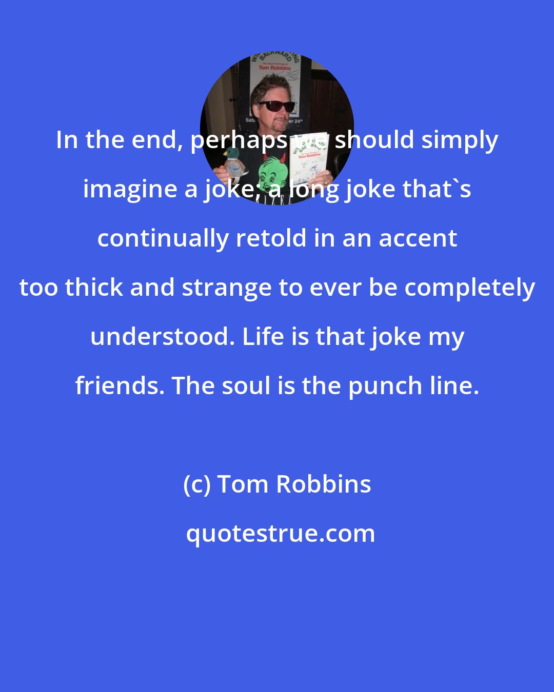 Tom Robbins: In the end, perhaps we should simply imagine a joke; a long joke that's continually retold in an accent too thick and strange to ever be completely understood. Life is that joke my friends. The soul is the punch line.