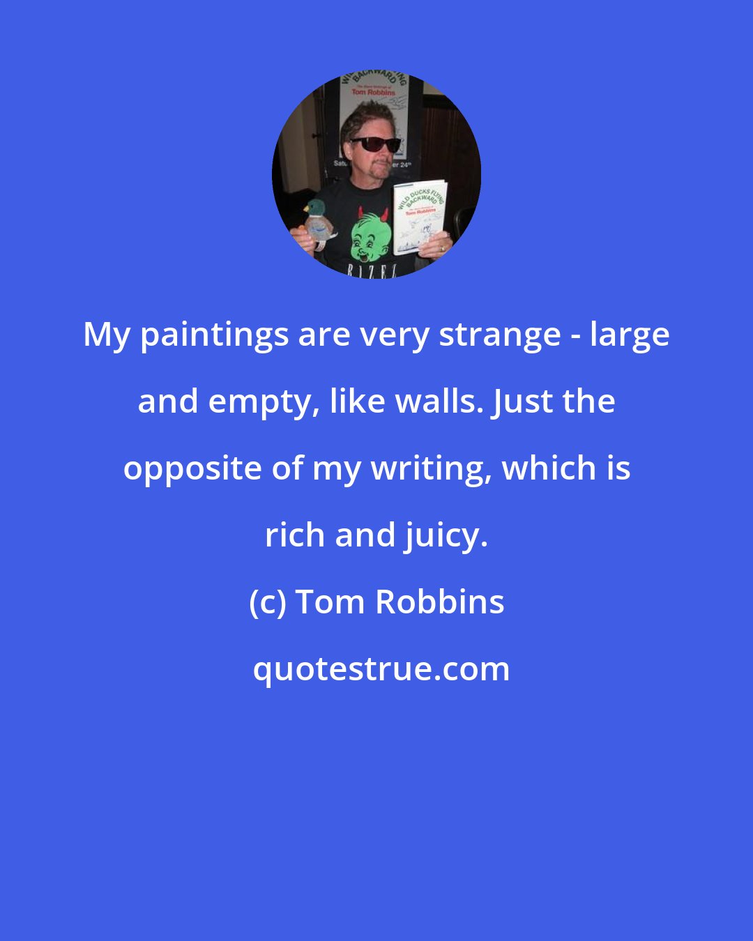 Tom Robbins: My paintings are very strange - large and empty, like walls. Just the opposite of my writing, which is rich and juicy.