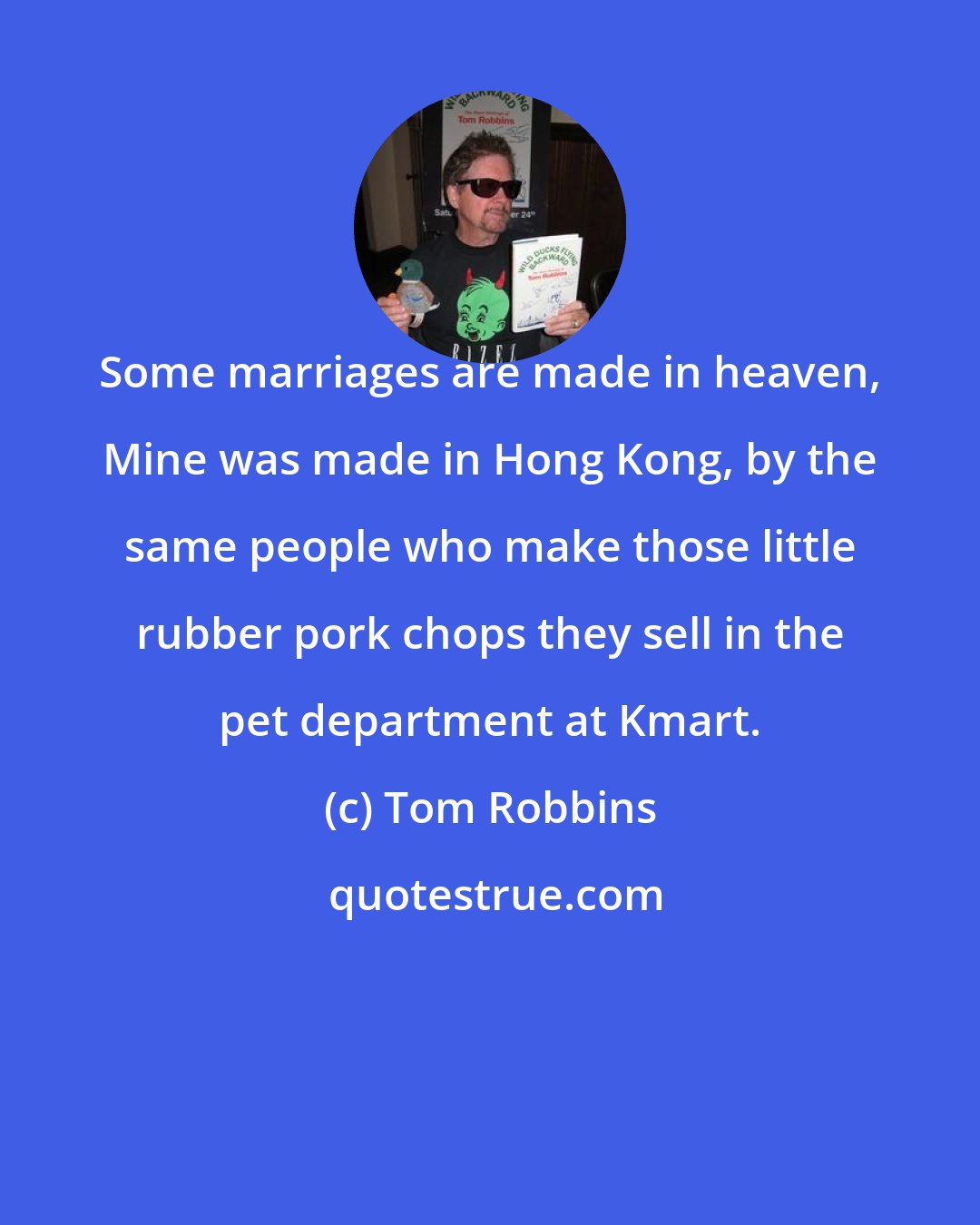 Tom Robbins: Some marriages are made in heaven, Mine was made in Hong Kong, by the same people who make those little rubber pork chops they sell in the pet department at Kmart.