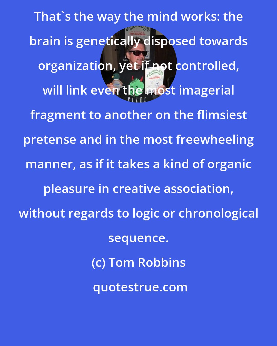 Tom Robbins: That's the way the mind works: the brain is genetically disposed towards organization, yet if not controlled, will link even the most imagerial fragment to another on the flimsiest pretense and in the most freewheeling manner, as if it takes a kind of organic pleasure in creative association, without regards to logic or chronological sequence.