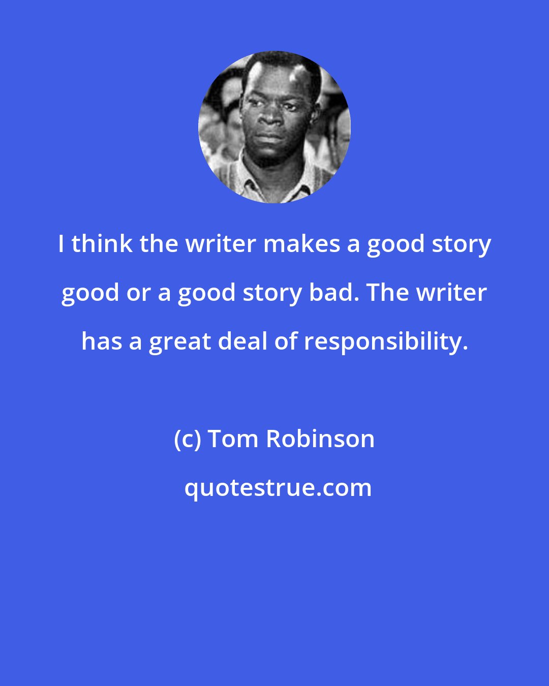 Tom Robinson: I think the writer makes a good story good or a good story bad. The writer has a great deal of responsibility.