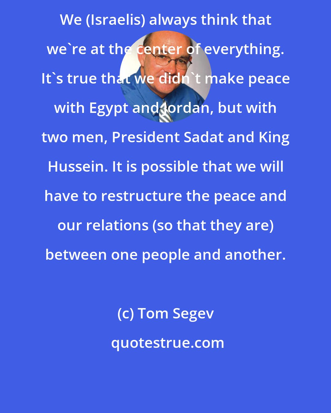Tom Segev: We (Israelis) always think that we're at the center of everything. It's true that we didn't make peace with Egypt and Jordan, but with two men, President Sadat and King Hussein. It is possible that we will have to restructure the peace and our relations (so that they are) between one people and another.