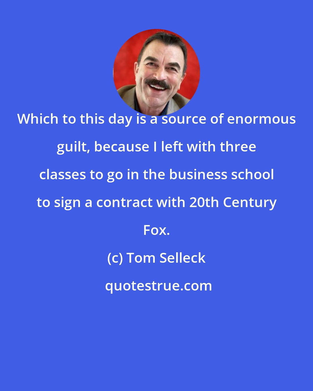 Tom Selleck: Which to this day is a source of enormous guilt, because I left with three classes to go in the business school to sign a contract with 20th Century Fox.