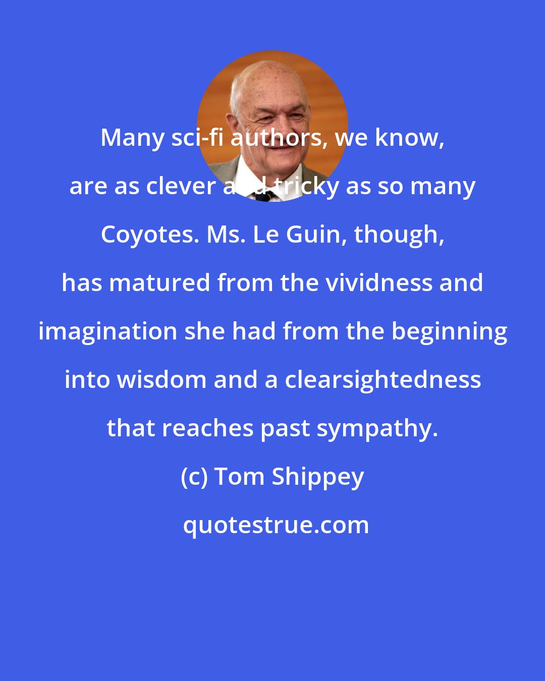 Tom Shippey: Many sci-fi authors, we know, are as clever and tricky as so many Coyotes. Ms. Le Guin, though, has matured from the vividness and imagination she had from the beginning into wisdom and a clearsightedness that reaches past sympathy.
