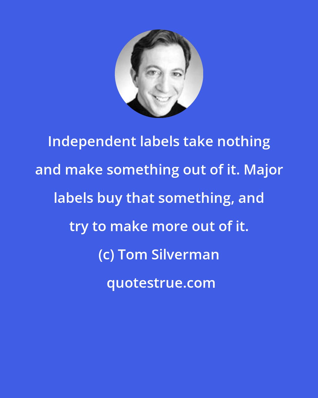 Tom Silverman: Independent labels take nothing and make something out of it. Major labels buy that something, and try to make more out of it.