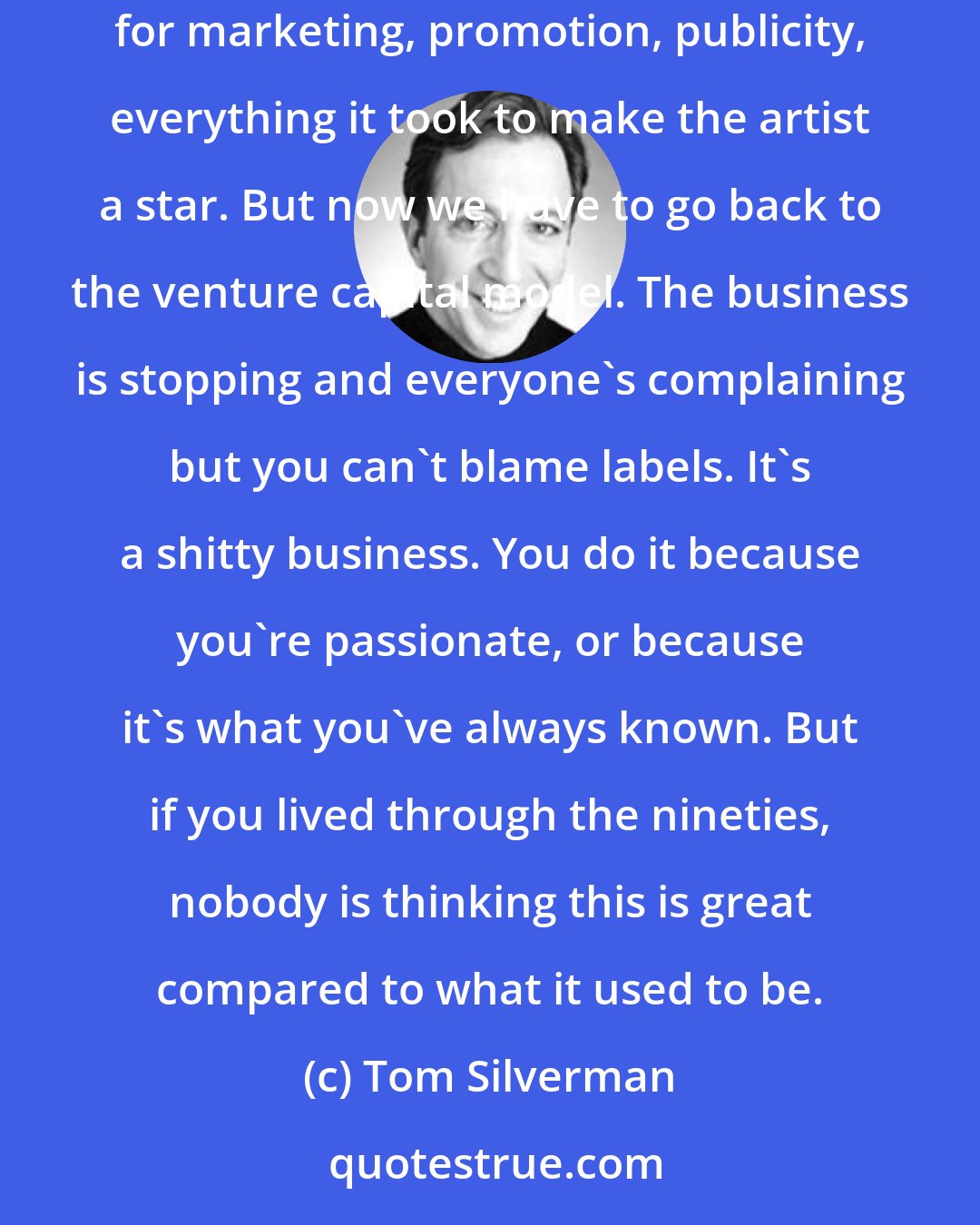 Tom Silverman: The record business is an oxymoron. In the 1960s, there was an upside to selling plastic discs so labels took the risk - they paid for the record, for marketing, promotion, publicity, everything it took to make the artist a star. But now we have to go back to the venture capital model. The business is stopping and everyone's complaining but you can't blame labels. It's a shitty business. You do it because you're passionate, or because it's what you've always known. But if you lived through the nineties, nobody is thinking this is great compared to what it used to be.