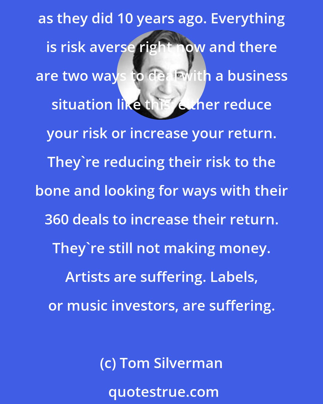 Tom Silverman: The music business is suffering because fewer artists are being invested in. Labels are putting in less money, taking fewer risks and signing half as many artists as they did 10 years ago. Everything is risk averse right now and there are two ways to deal with a business situation like this: either reduce your risk or increase your return. They're reducing their risk to the bone and looking for ways with their 360 deals to increase their return. They're still not making money. Artists are suffering. Labels, or music investors, are suffering.