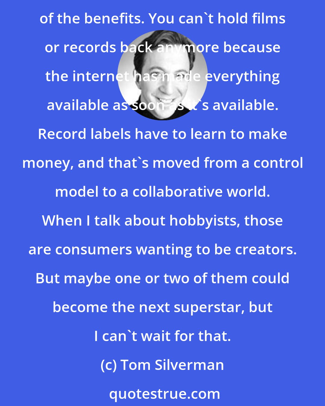 Tom Silverman: Whenever you have consolidation, you do that for more economies of scale and leverage in making deals. But when you start losing control, like with the web, you lose some of the benefits. You can't hold films or records back anymore because the internet has made everything available as soon as it's available. Record labels have to learn to make money, and that's moved from a control model to a collaborative world. When I talk about hobbyists, those are consumers wanting to be creators. But maybe one or two of them could become the next superstar, but I can't wait for that.