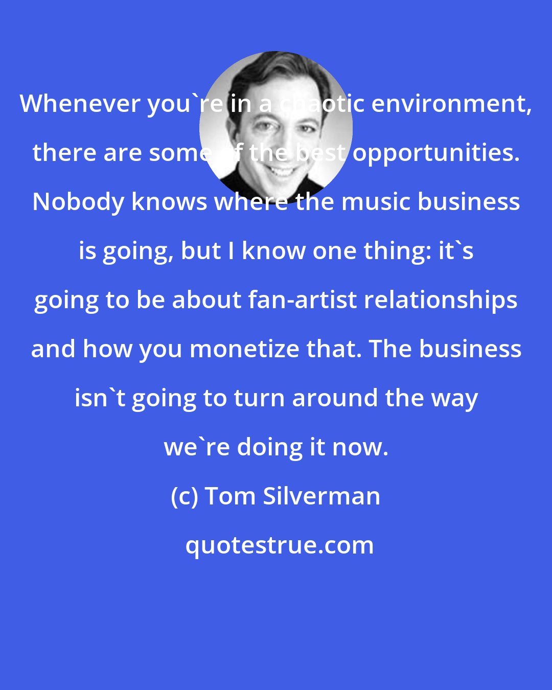 Tom Silverman: Whenever you're in a chaotic environment, there are some of the best opportunities. Nobody knows where the music business is going, but I know one thing: it's going to be about fan-artist relationships and how you monetize that. The business isn't going to turn around the way we're doing it now.