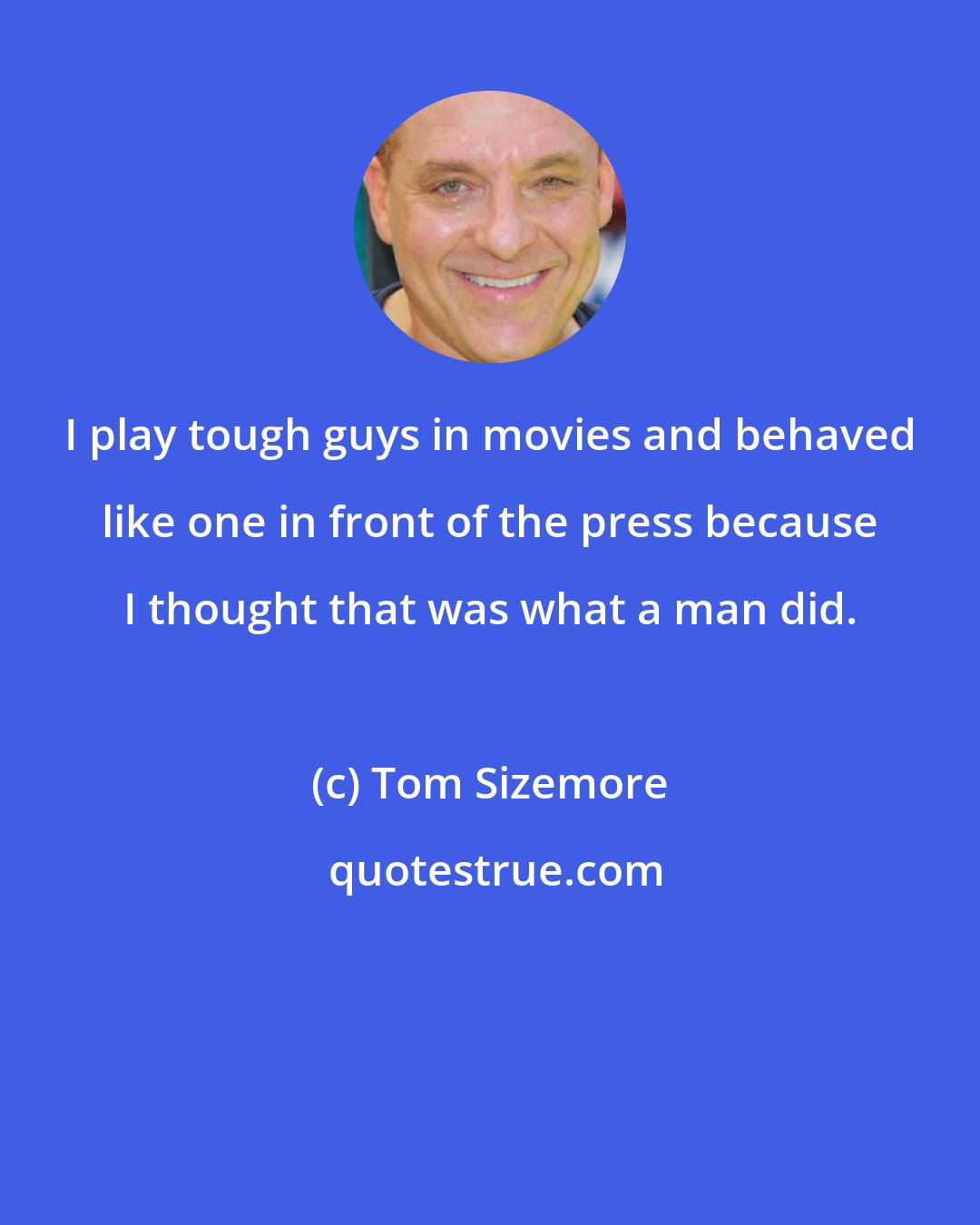 Tom Sizemore: I play tough guys in movies and behaved like one in front of the press because I thought that was what a man did.