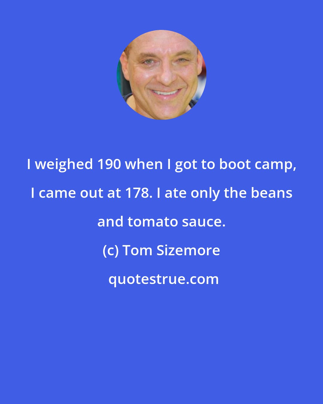 Tom Sizemore: I weighed 190 when I got to boot camp, I came out at 178. I ate only the beans and tomato sauce.