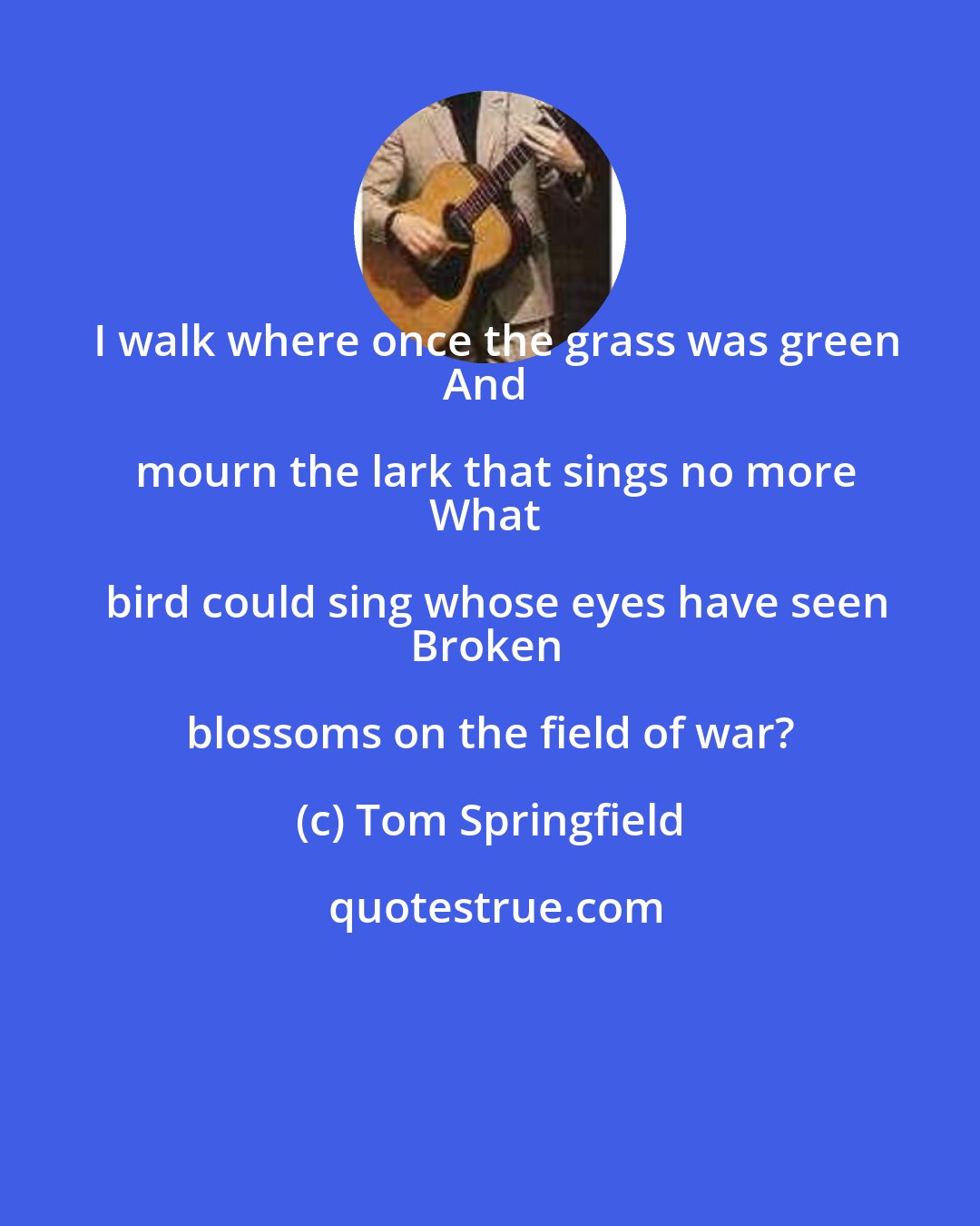 Tom Springfield: I walk where once the grass was green
And mourn the lark that sings no more
What bird could sing whose eyes have seen
Broken blossoms on the field of war?