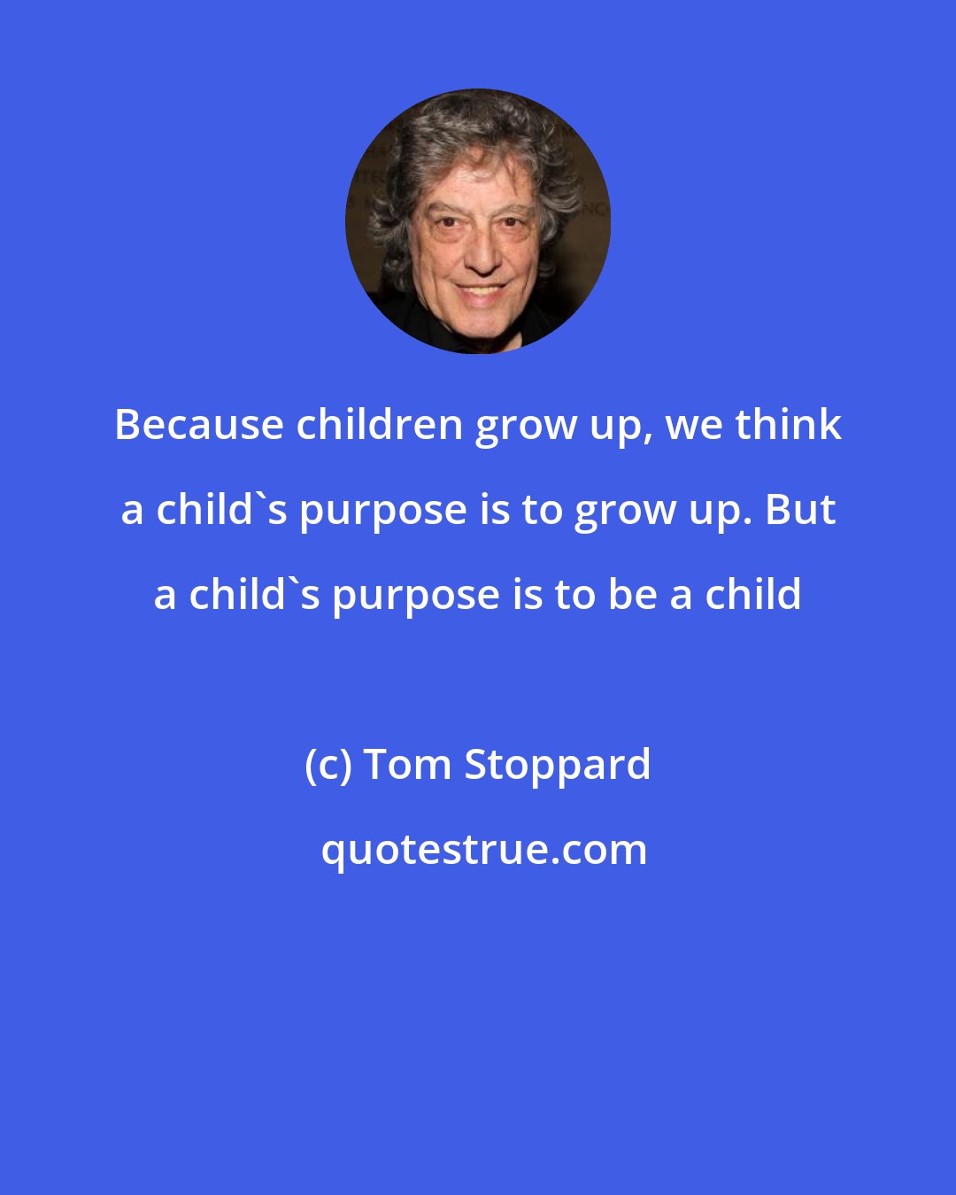 Tom Stoppard: Because children grow up, we think a child's purpose is to grow up. But a child's purpose is to be a child