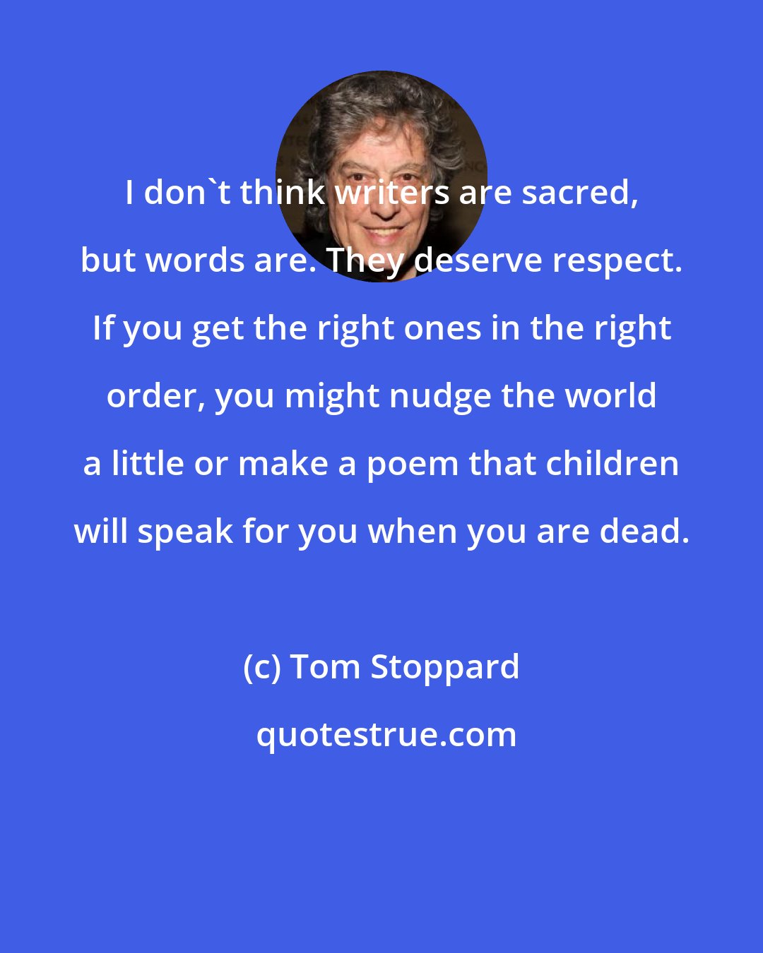 Tom Stoppard: I don't think writers are sacred, but words are. They deserve respect. If you get the right ones in the right order, you might nudge the world a little or make a poem that children will speak for you when you are dead.