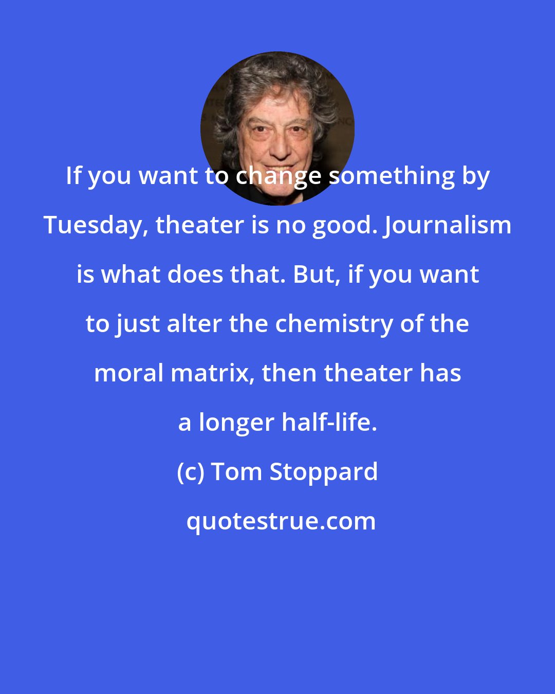 Tom Stoppard: If you want to change something by Tuesday, theater is no good. Journalism is what does that. But, if you want to just alter the chemistry of the moral matrix, then theater has a longer half-life.