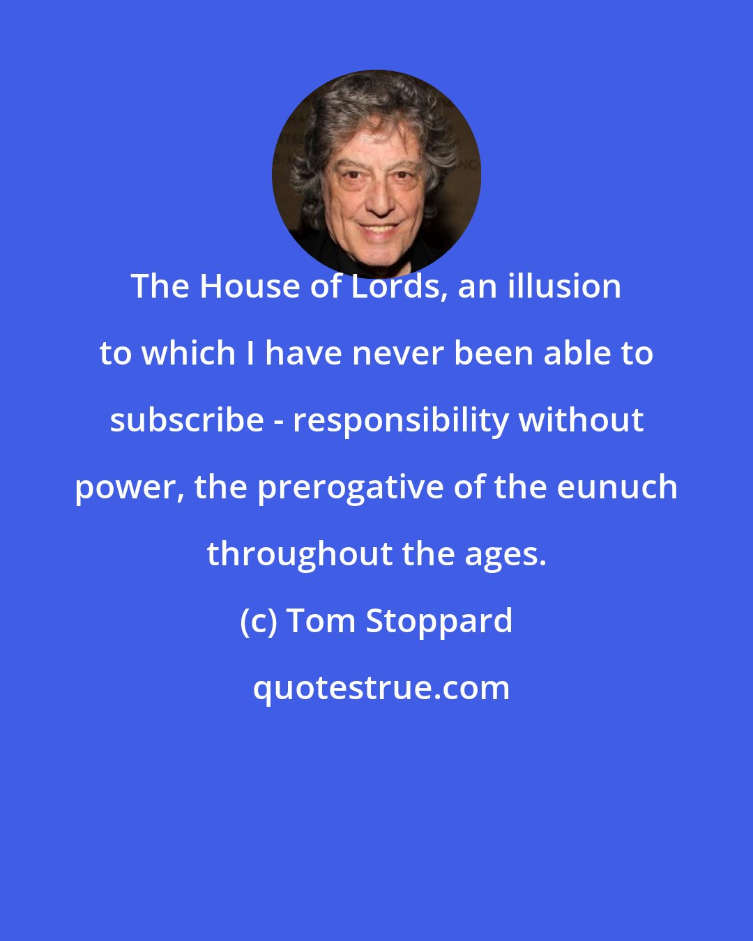Tom Stoppard: The House of Lords, an illusion to which I have never been able to subscribe - responsibility without power, the prerogative of the eunuch throughout the ages.