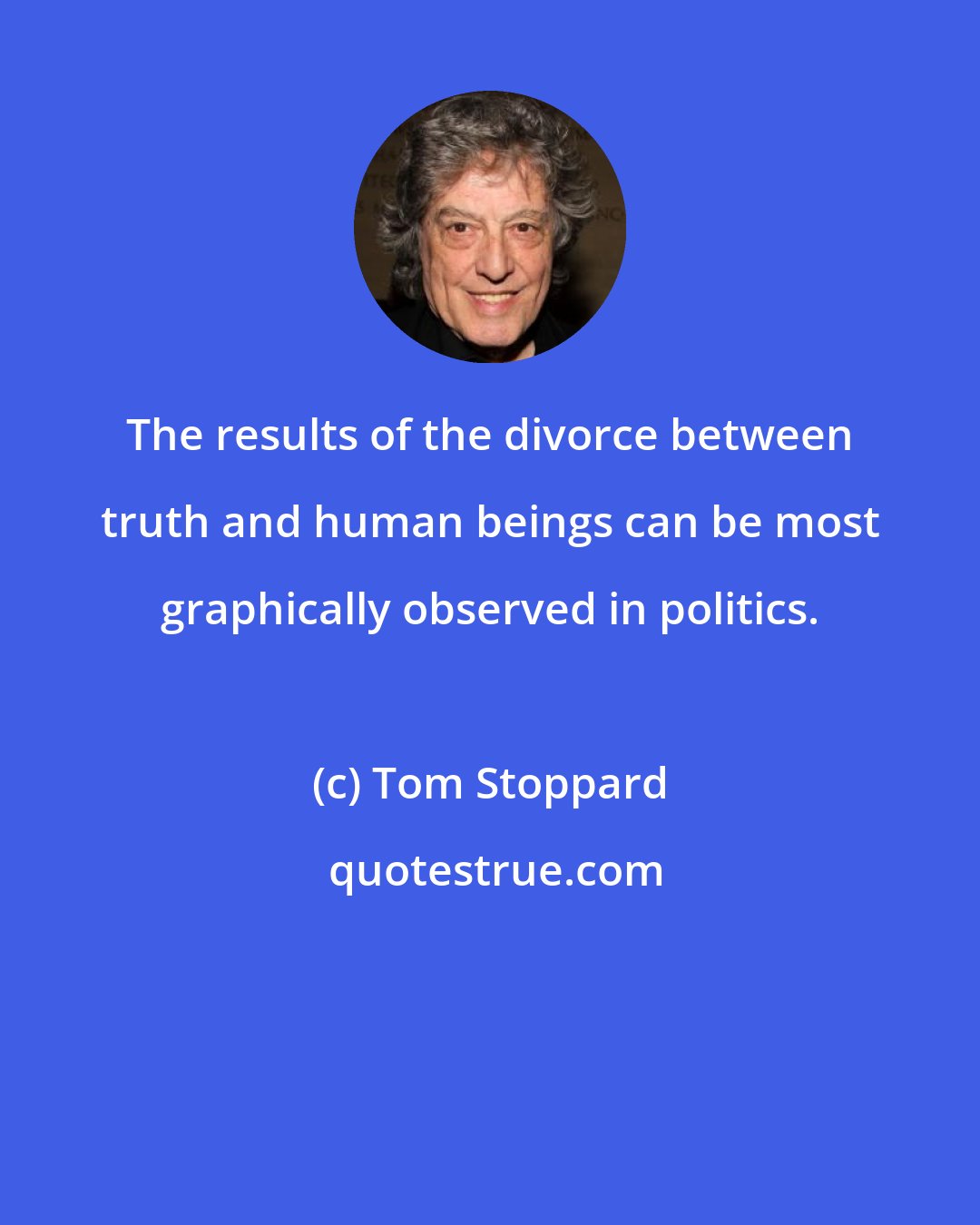 Tom Stoppard: The results of the divorce between truth and human beings can be most graphically observed in politics.