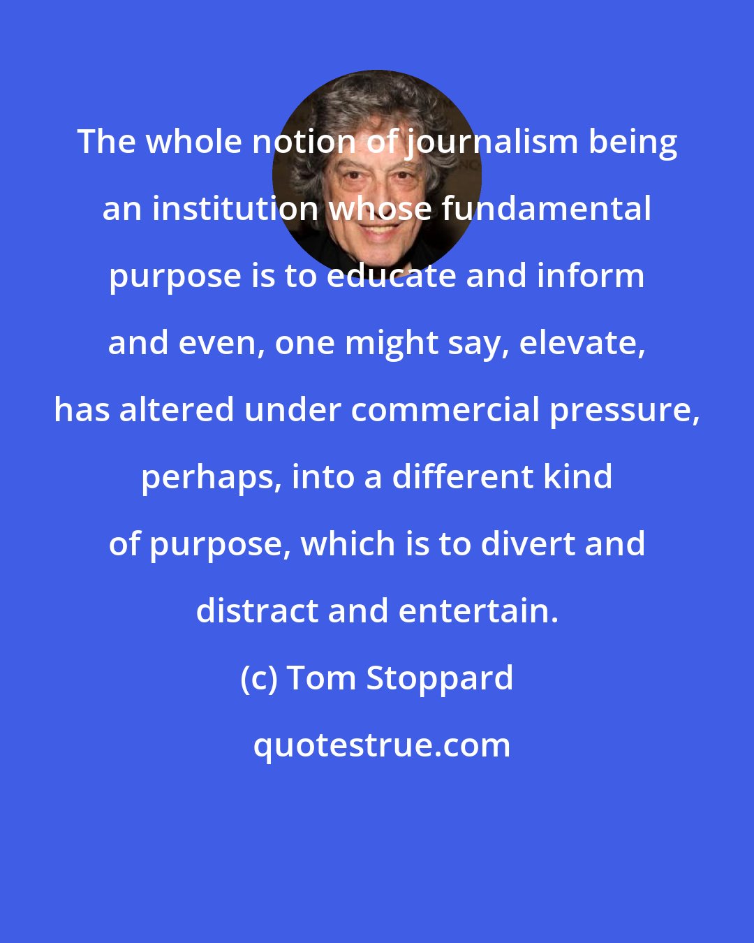 Tom Stoppard: The whole notion of journalism being an institution whose fundamental purpose is to educate and inform and even, one might say, elevate, has altered under commercial pressure, perhaps, into a different kind of purpose, which is to divert and distract and entertain.