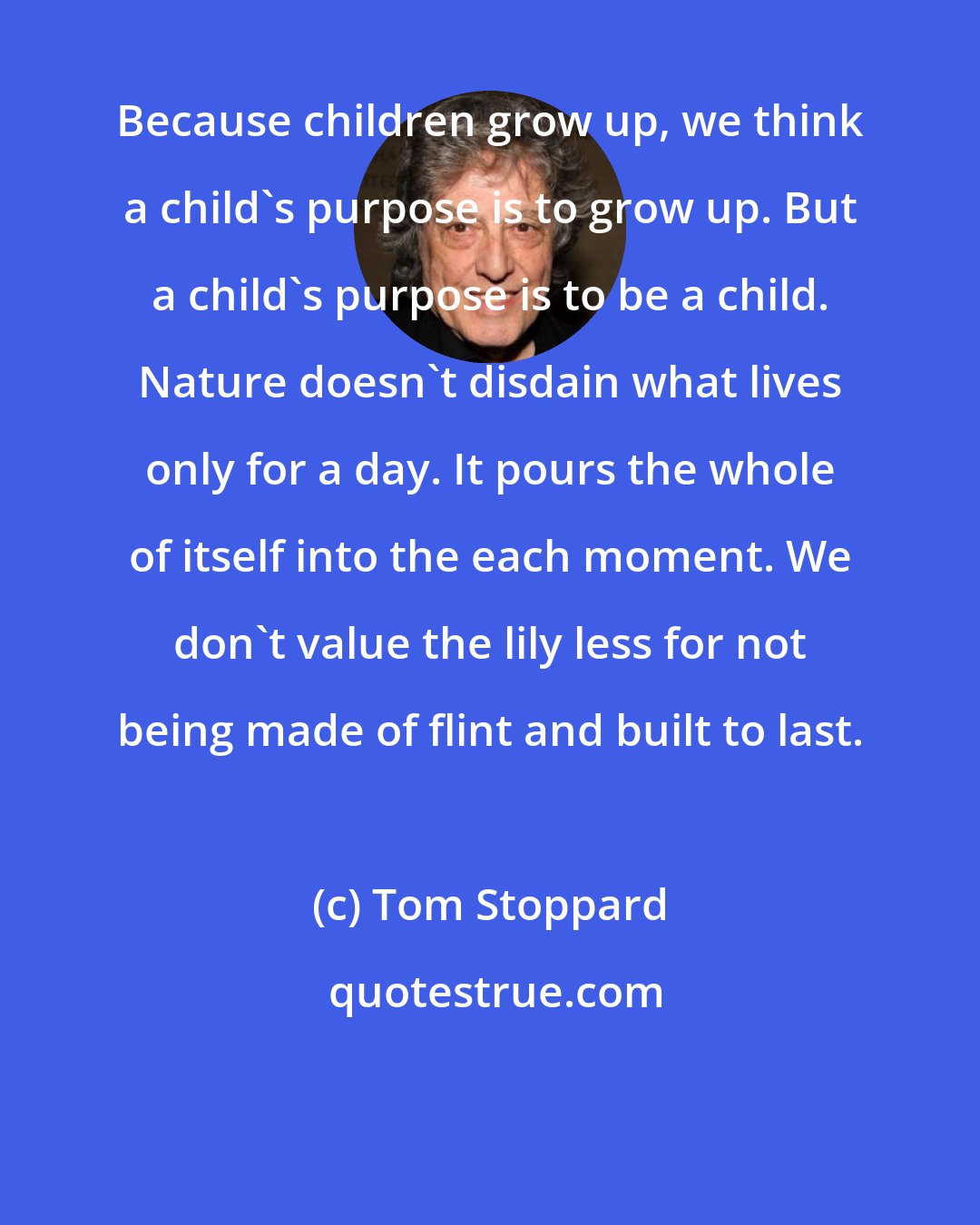 Tom Stoppard: Because children grow up, we think a child's purpose is to grow up. But a child's purpose is to be a child. Nature doesn't disdain what lives only for a day. It pours the whole of itself into the each moment. We don't value the lily less for not being made of flint and built to last.