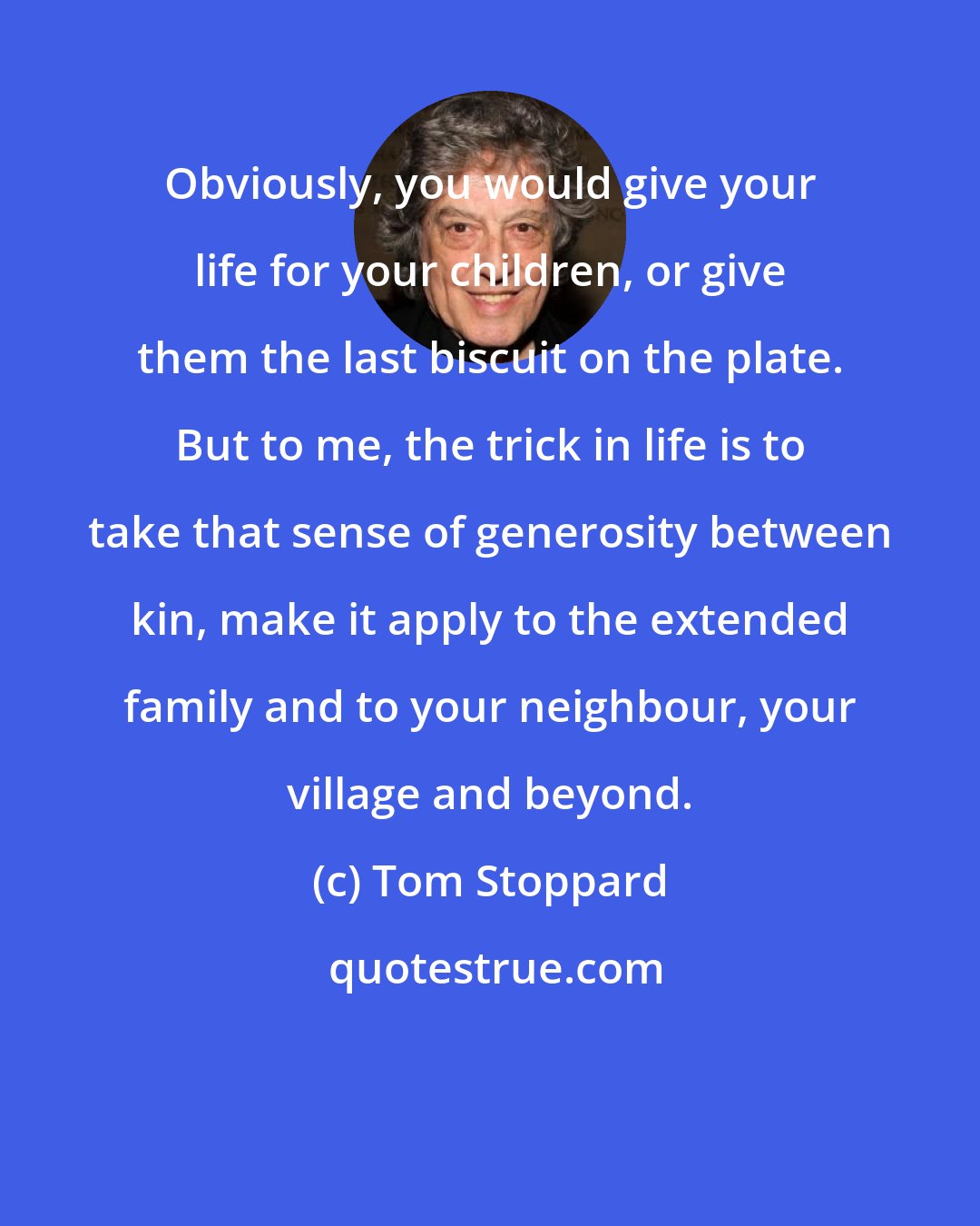 Tom Stoppard: Obviously, you would give your life for your children, or give them the last biscuit on the plate. But to me, the trick in life is to take that sense of generosity between kin, make it apply to the extended family and to your neighbour, your village and beyond.