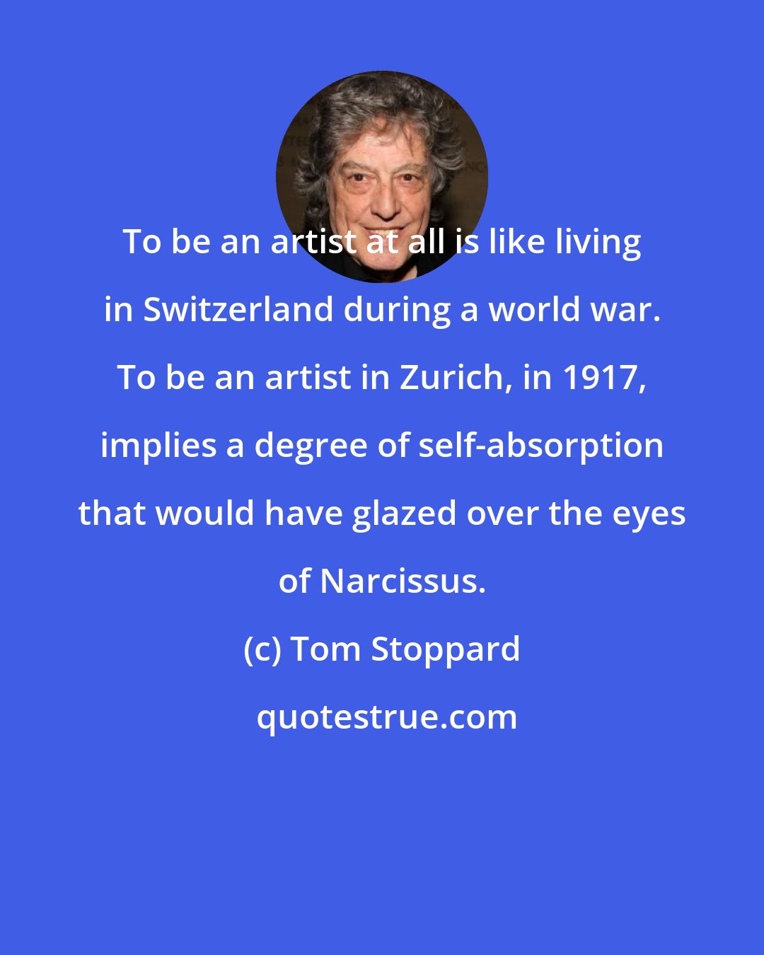 Tom Stoppard: To be an artist at all is like living in Switzerland during a world war. To be an artist in Zurich, in 1917, implies a degree of self-absorption that would have glazed over the eyes of Narcissus.
