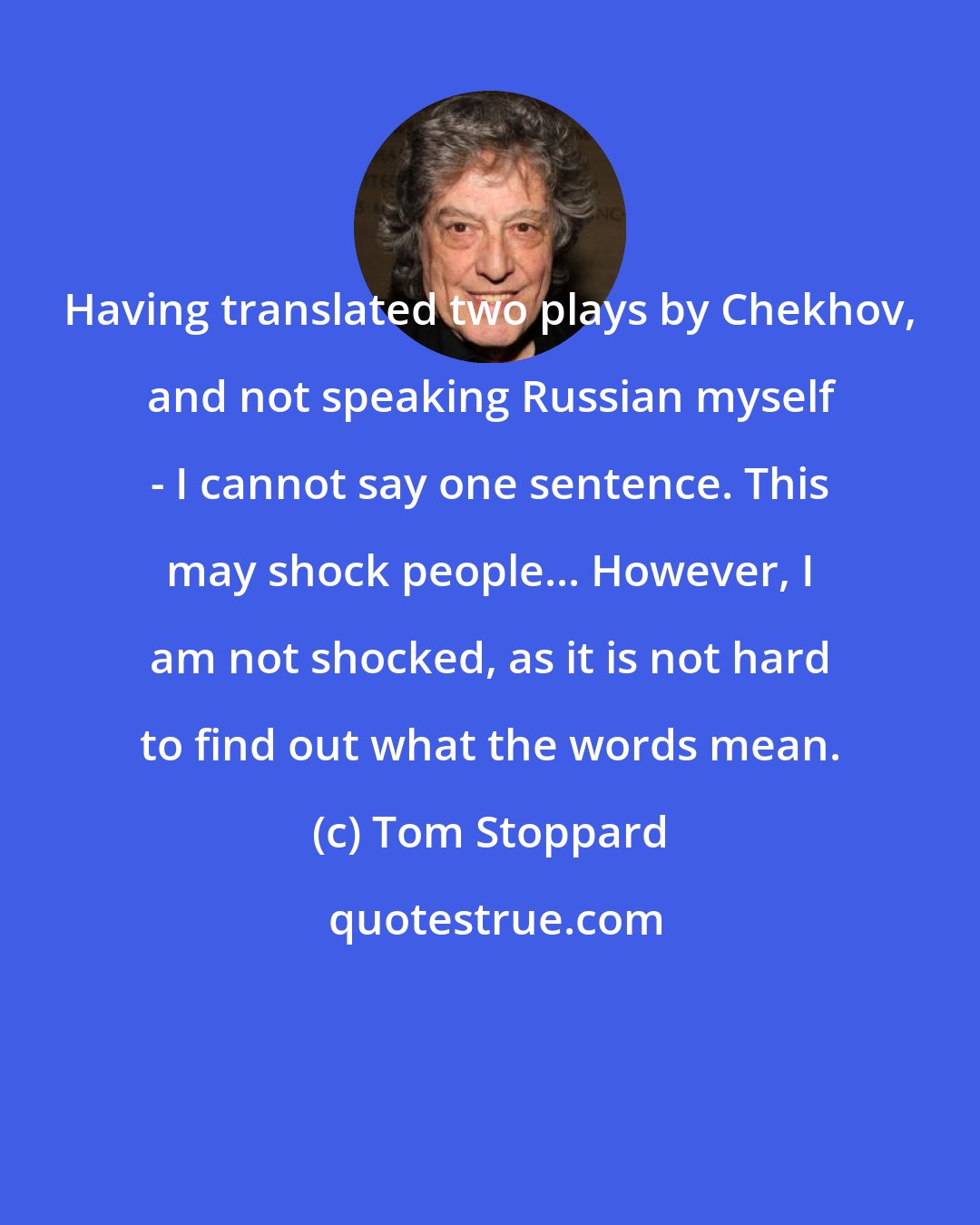 Tom Stoppard: Having translated two plays by Chekhov, and not speaking Russian myself - I cannot say one sentence. This may shock people... However, I am not shocked, as it is not hard to find out what the words mean.