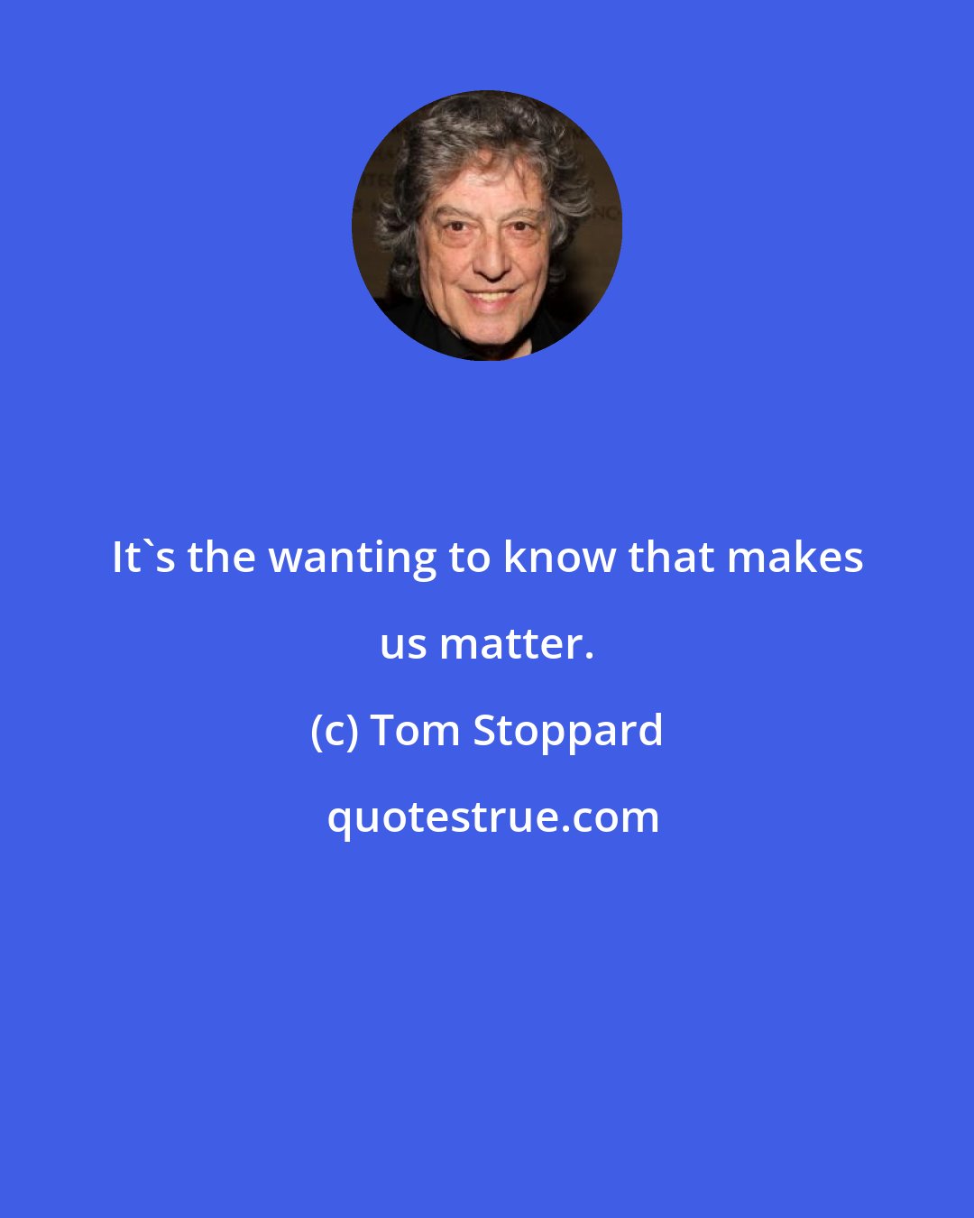 Tom Stoppard: It's the wanting to know that makes us matter.