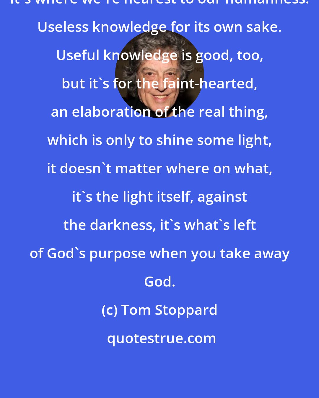 Tom Stoppard: It's where we're nearest to our humanness. Useless knowledge for its own sake. Useful knowledge is good, too, but it's for the faint-hearted, an elaboration of the real thing, which is only to shine some light, it doesn't matter where on what, it's the light itself, against the darkness, it's what's left of God's purpose when you take away God.
