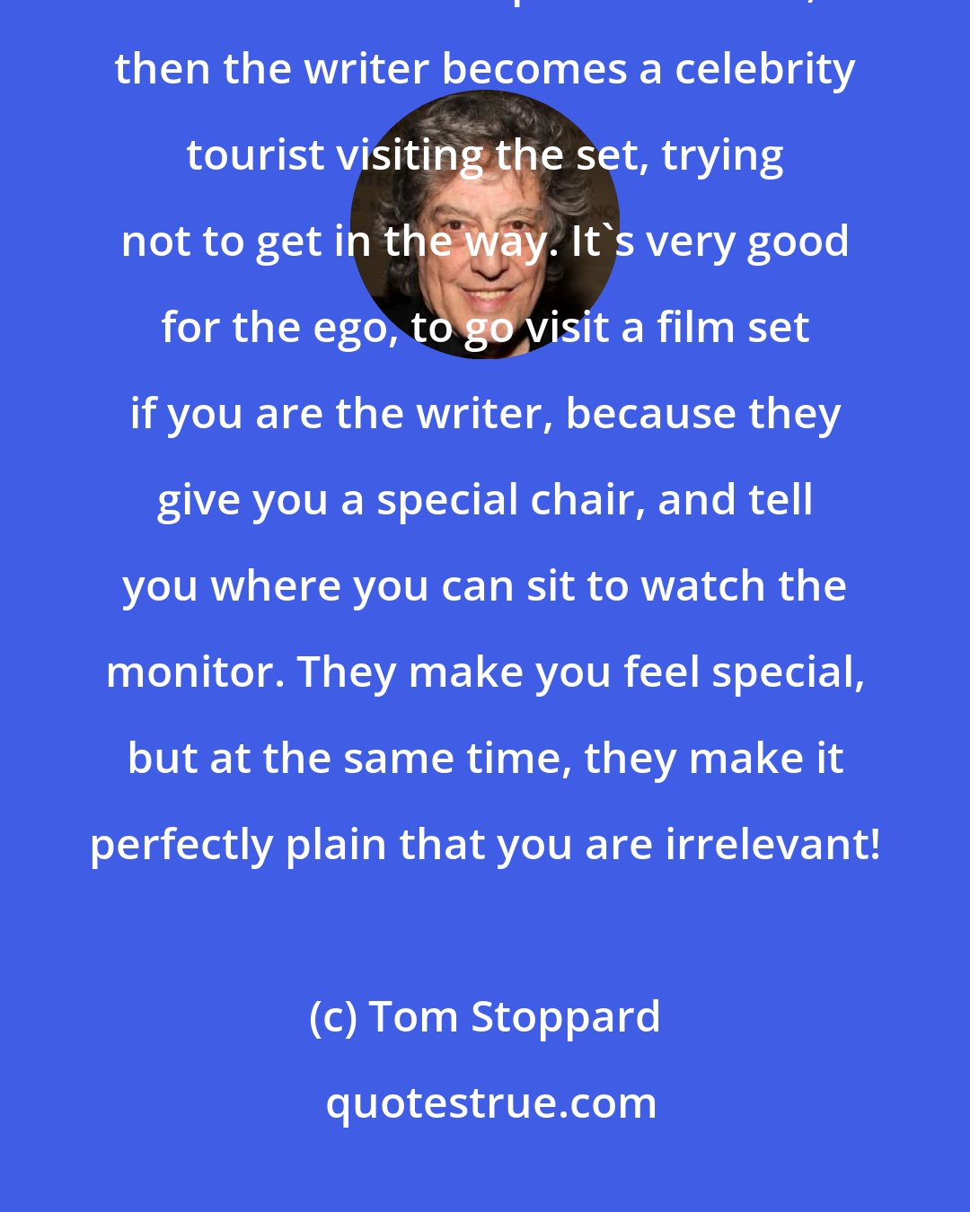 Tom Stoppard: Once rehearsals are done the writer really doesn't have a function on the set. If the script is stabilized, then the writer becomes a celebrity tourist visiting the set, trying not to get in the way. It's very good for the ego, to go visit a film set if you are the writer, because they give you a special chair, and tell you where you can sit to watch the monitor. They make you feel special, but at the same time, they make it perfectly plain that you are irrelevant!