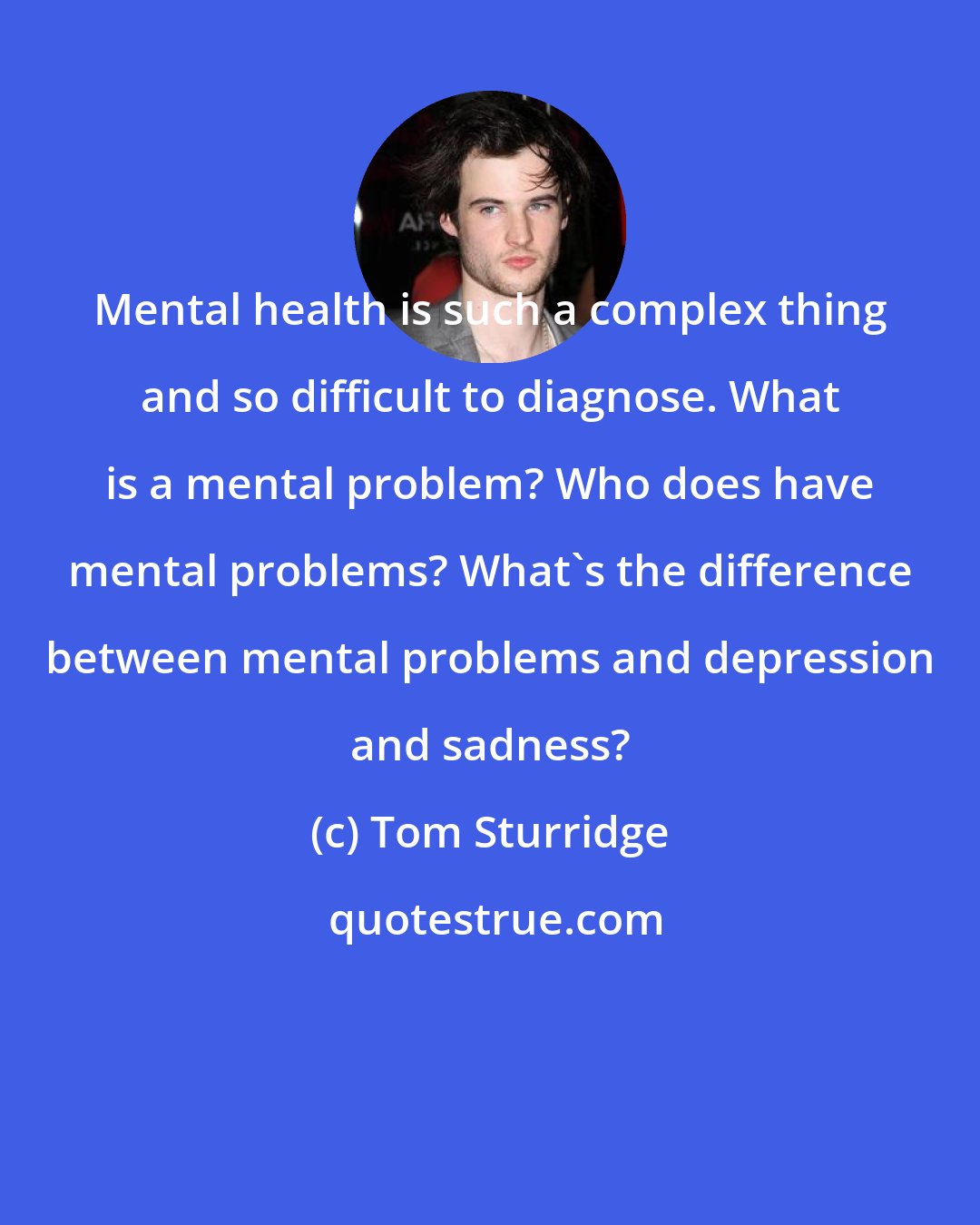 Tom Sturridge: Mental health is such a complex thing and so difficult to diagnose. What is a mental problem? Who does have mental problems? What's the difference between mental problems and depression and sadness?