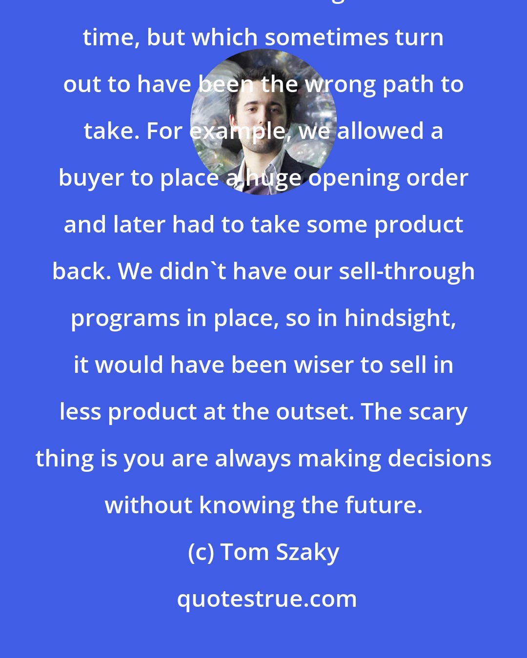 Tom Szaky: Entrepreneurs don't really make mistakes, though. We just make decisions that seem right at the time, but which sometimes turn out to have been the wrong path to take. For example, we allowed a buyer to place a huge opening order and later had to take some product back. We didn't have our sell-through programs in place, so in hindsight, it would have been wiser to sell in less product at the outset. The scary thing is you are always making decisions without knowing the future.