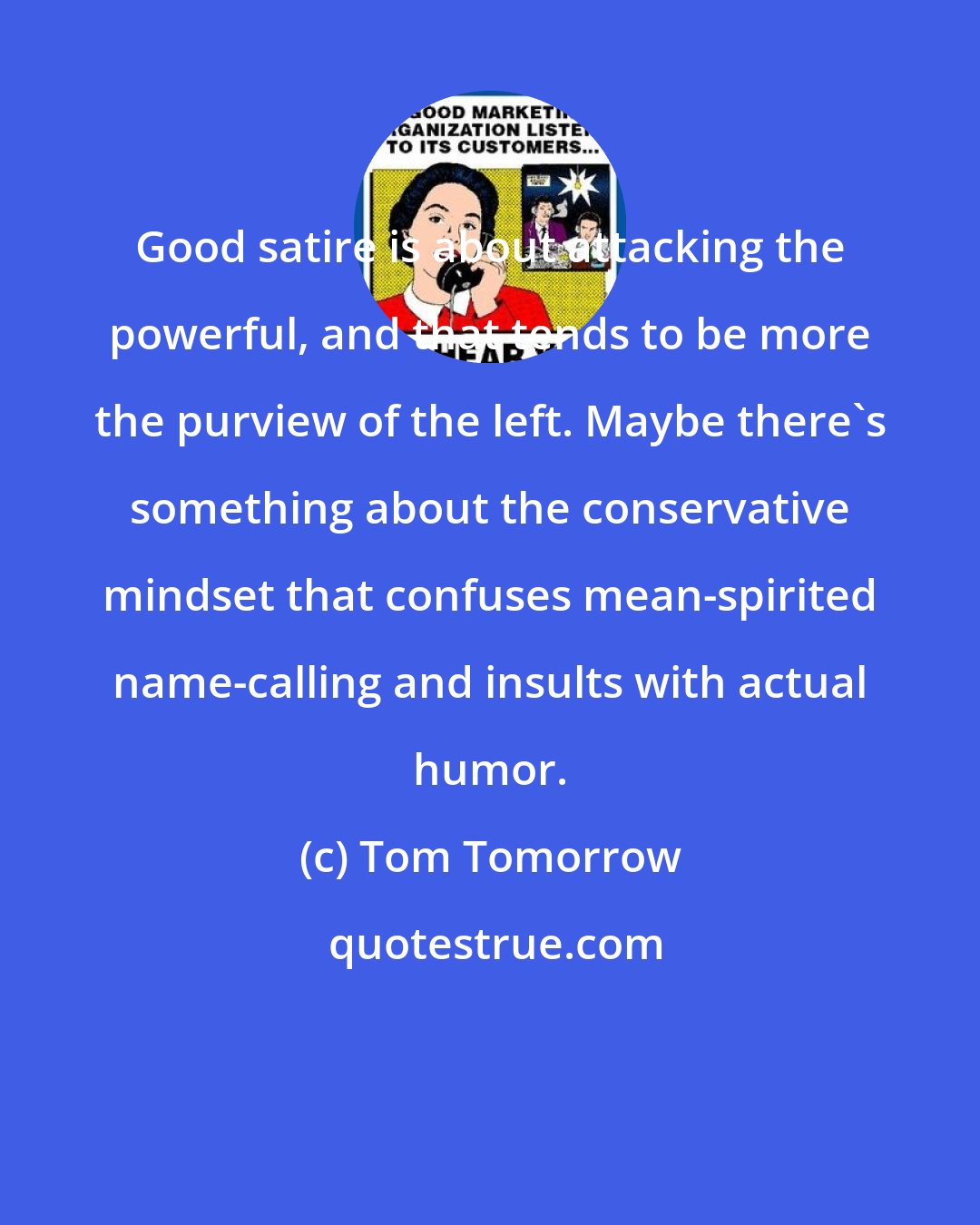 Tom Tomorrow: Good satire is about attacking the powerful, and that tends to be more the purview of the left. Maybe there's something about the conservative mindset that confuses mean-spirited name-calling and insults with actual humor.