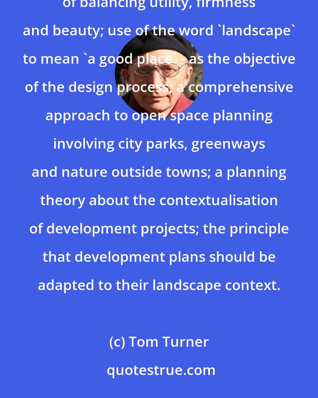 Tom Turner: The strengths landscape architecture draws from its garden design heritage include: the Vitruvian design tradition of balancing utility, firmness and beauty; use of the word 'landscape' to mean 'a good place' - as the objective of the design process; a comprehensive approach to open space planning involving city parks, greenways and nature outside towns; a planning theory about the contextualisation of development projects; the principle that development plans should be adapted to their landscape context.