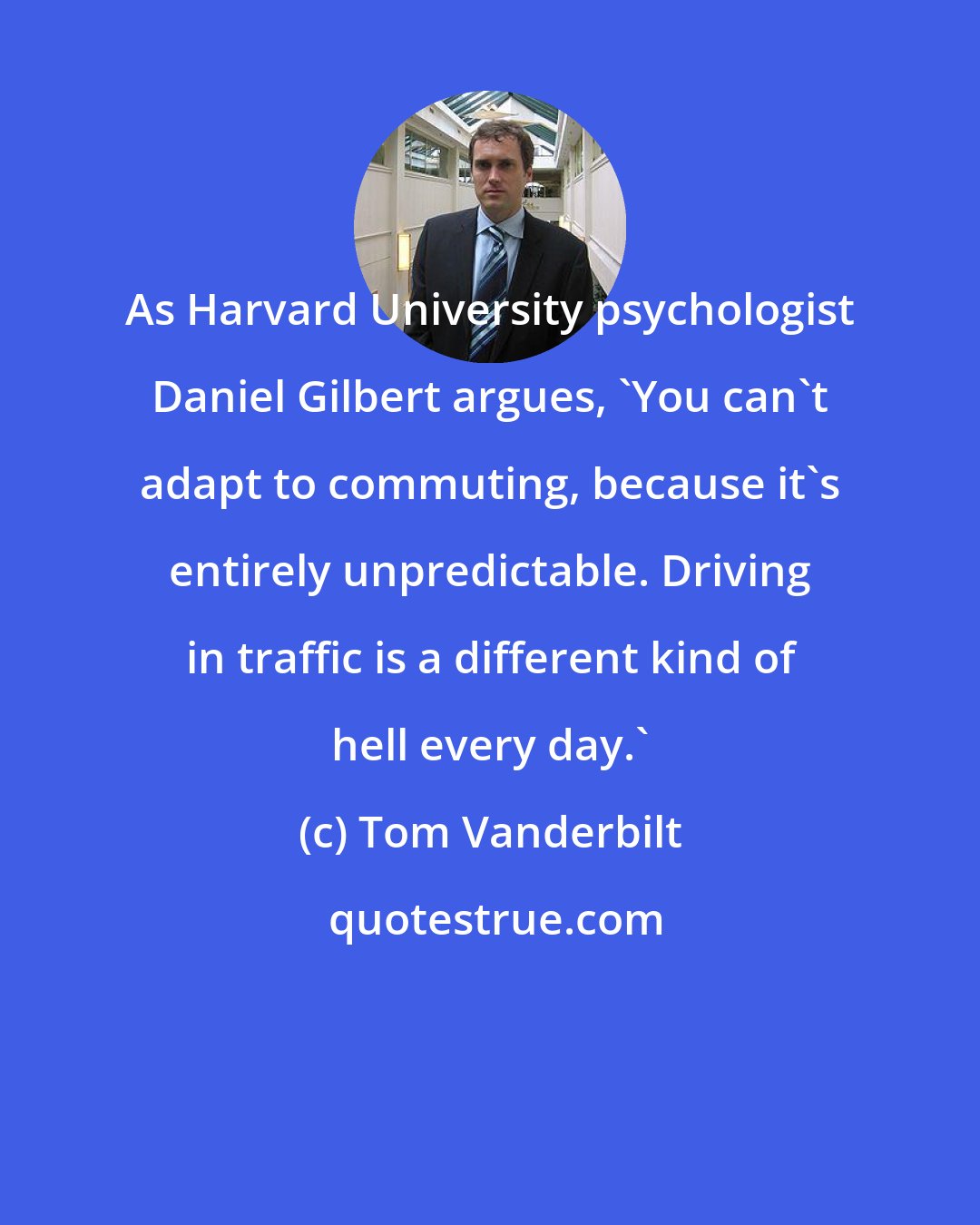 Tom Vanderbilt: As Harvard University psychologist Daniel Gilbert argues, 'You can't adapt to commuting, because it's entirely unpredictable. Driving in traffic is a different kind of hell every day.'