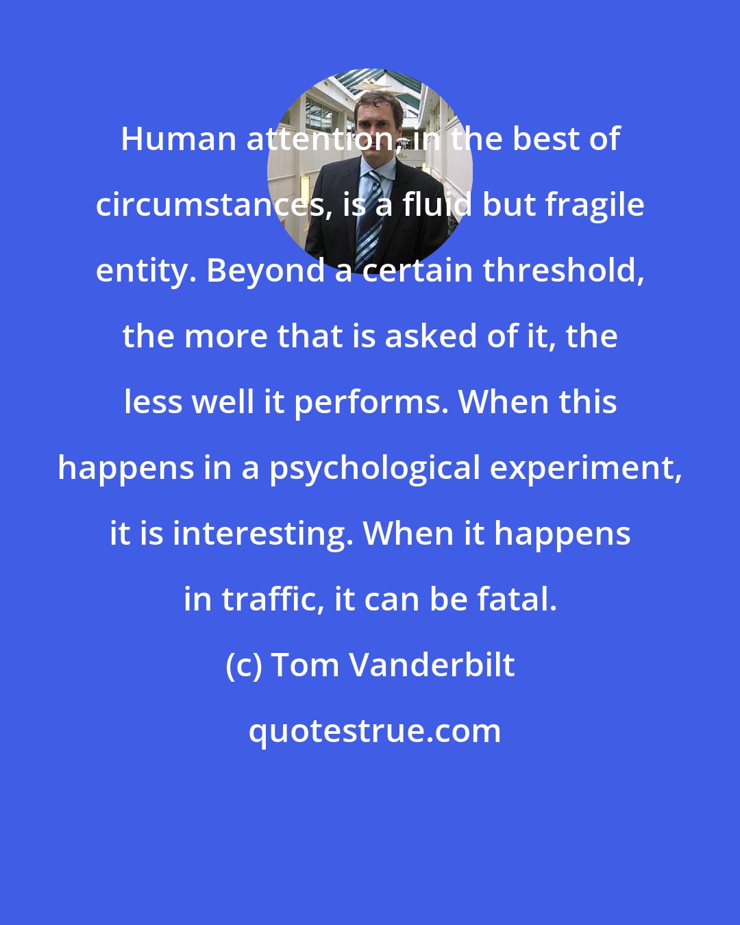 Tom Vanderbilt: Human attention, in the best of circumstances, is a fluid but fragile entity. Beyond a certain threshold, the more that is asked of it, the less well it performs. When this happens in a psychological experiment, it is interesting. When it happens in traffic, it can be fatal.