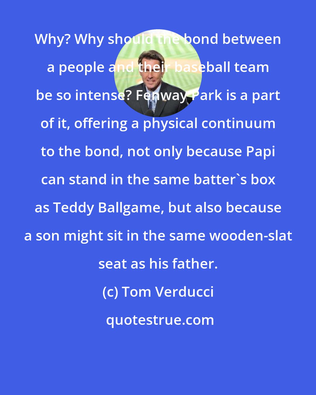 Tom Verducci: Why? Why should the bond between a people and their baseball team be so intense? Fenway Park is a part of it, offering a physical continuum to the bond, not only because Papi can stand in the same batter's box as Teddy Ballgame, but also because a son might sit in the same wooden-slat seat as his father.
