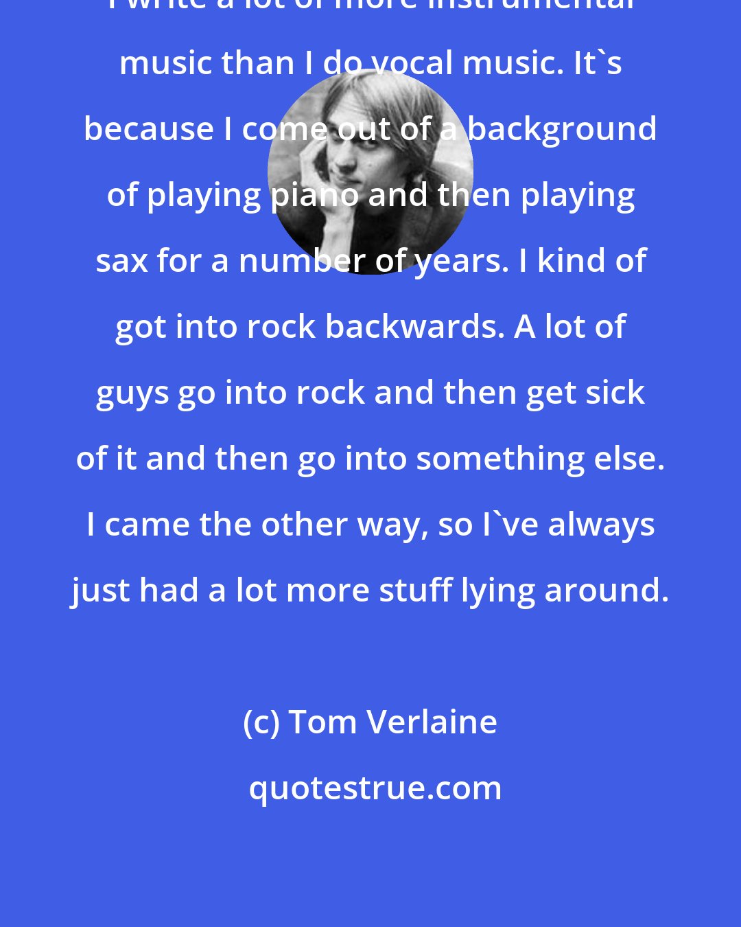 Tom Verlaine: I write a lot of more instrumental music than I do vocal music. It's because I come out of a background of playing piano and then playing sax for a number of years. I kind of got into rock backwards. A lot of guys go into rock and then get sick of it and then go into something else. I came the other way, so I've always just had a lot more stuff lying around.