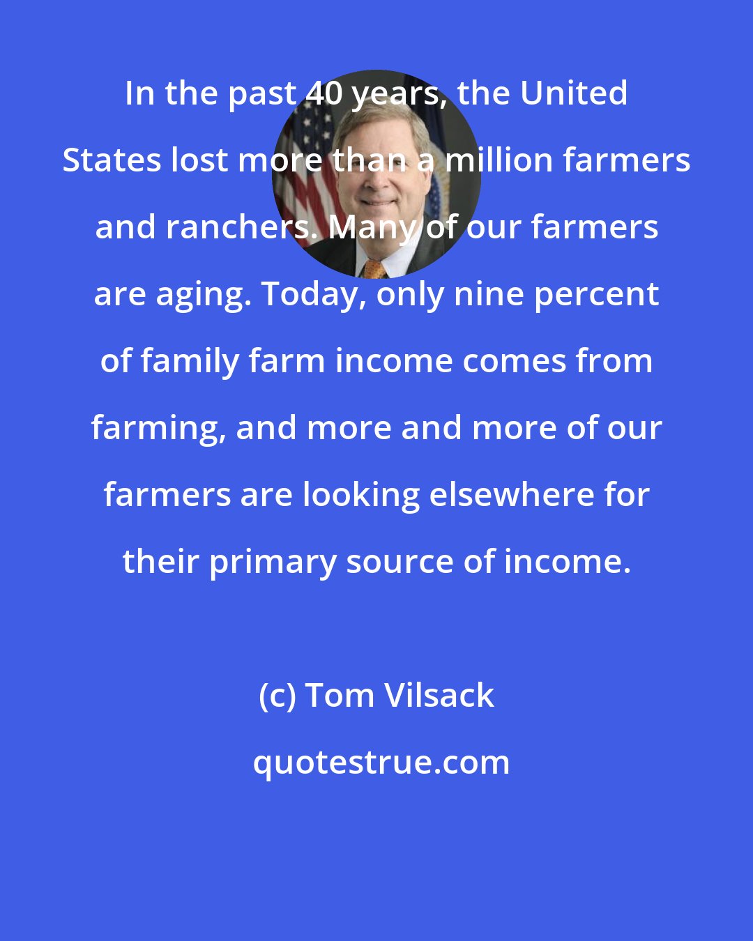 Tom Vilsack: In the past 40 years, the United States lost more than a million farmers and ranchers. Many of our farmers are aging. Today, only nine percent of family farm income comes from farming, and more and more of our farmers are looking elsewhere for their primary source of income.