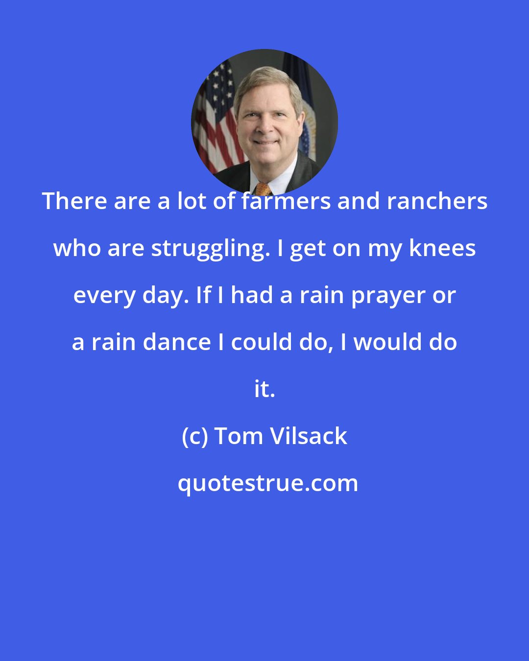 Tom Vilsack: There are a lot of farmers and ranchers who are struggling. I get on my knees every day. If I had a rain prayer or a rain dance I could do, I would do it.